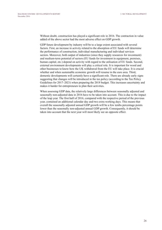 26
MACROECONOMIC DEVELOPMENTS REPORT
December 2016
Without doubt, construction has played a significant role in 2016. The contraction in value
added of the above sector had the most adverse effect on GDP growth.
GDP future development by industry will be to a large extent associated with several
factors. First, an increase in activity related to the absorption of EU funds will determine
the performance of construction, individual manufacturing and individual services
sectors. Moreover, both output of industries (since they supply resources for investment)
and medium-term potential of sectors (EU funds for investment in equipment, premises,
human capital, etc.) depend on activity with regard to the utilisation of EU funds. Second,
external environment developments will play a critical role. It is important for wood and
other businesses to know how the UK withdrawal from the EU will take place. It is crucial
whether and when sustainable economic growth will resume in the euro area. Third,
domestic developments will certainly have a significant role. There are already early signs
suggesting that changes will be introduced in the tax policy (according to the Tax Policy
Guidelines for 2017–2021) when preparing the 2018 budget. This increases uncertainty and
makes it harder for entrepreneurs to plan their activities.
When assessing GDP data, the relatively large differences between seasonally adjusted and
seasonally non-adjusted data in 2016 have to be taken into account. This is due to the impact
of the leap year. The first half of 2016, compared with the respective period of the previous
year, contained an additional calendar day and two extra working days. This means that
overall the seasonally adjusted annual GDP growth will be a few tenths percentage points
lower than the seasonally non-adjusted annual GDP growth. Consequently, it should be
taken into account that the next year will most likely see an opposite effect.
3. SECTORAL DEVELOPMENT
 