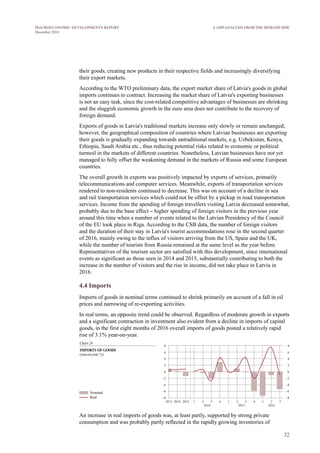 32
MACROECONOMIC DEVELOPMENTS REPORT
December 2016
4. GDP ANALYSIS FROM THE DEMAND SIDE
their goods is gradually expanding towards untraditional markets, e.g. Uzbekistan, Kenya,
Ethiopia, Saudi Arabia etc., thus reducing potential risks related to economic or political
turmoil in the markets of different countries. Nonetheless, Latvian businesses have not yet
managed to fully offset the weakening demand in the markets of Russia and some European
countries.
The overall growth in exports was positively impacted by exports of services, primarily
telecommunications and computer services. Meanwhile, exports of transportation services
rendered to non-residents continued to decrease. This was on account of a decline in sea
and rail transportation services which could not be offset by a pickup in road transportation
services. Income from the spending of foreign travellers visiting Latvia decreased somewhat,
probably due to the base effect – higher spending of foreign visitors in the previous year
around this time when a number of events related to the Latvian Presidency of the Council
of the EU took place in Riga. According to the CSB data, the number of foreign visitors
and the duration of their stay in Latvia's tourist accommodations rose in the second quarter
of 2016, mainly owing to the influx of visitors arriving from the US, Spain and the UK,
while the number of tourists from Russia remained at the same level as the year before.
Representatives of the tourism sector are satisfied with this development, since international
events as significant as those seen in 2014 and 2015, substantially contributing to both the
increase in the number of visitors and the rise in income, did not take place in Latvia in
2016.
4.4 Imports
Imports of goods in nominal terms continued to shrink primarily on account of a fall in oil
prices and narrowing of re-exporting activities.
In real terms, an opposite trend could be observed. Regardless of moderate growth in exports
and a significant contraction in investment also evident from a decline in imports of capital
goods, in the first eight months of 2016 overall imports of goods posted a relatively rapid
rise of 3.1% year-on-year.
An increase in real imports of goods was, at least partly, supported by strong private
consumption and was probably partly reflected in the rapidly growing inventories of
businesses. Nonetheless, against the background of low investment activity and weak
external demand – and thereby weak exports – there are no grounds to expect as rapid an
increase in imports in the future.
In the second quarter, imports of services expanded, while in the third quarter they
remained broadly unchanged in comparison with the previous year's level, shrinking by a
mere 0.1%. Growth was primarily attributable to household spending on tourism services
abroad. It is interesting to note that an increase was registered not only for exports of
information technology and telecommunications services but also for their imports. This
was probably brought about by a rapid development of the sector in Latvia: due to a lack of
local specialists in the field, foreign specialists were contracted by means of outsourcing.
 