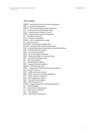 3
MACROECONOMIC DEVELOPMENTS REPORT
December 2016
Abbreviations
ABSPP – asset-backed securities purchase programme
APP – asset purchase programme
CBPP3 – third covered bond purchase programme
CIS – Commonwealth of Independent States
CSB – Central Statistical Bureau of Latvia
CSPP – corporate sector purchase programme
EC – European Commission
ECB – European Central Bank
EONIA – euro overnight index average
EU – European Union
EURIBOR – Euro Interbank Offered Rate
Eurostat – statistical office of the European Union
FAO – Food and Agriculture Organisation of the United Nations
FRS – US Federal Reserve System
GDP – gross domestic product
GFCF – gross fixed capital formation
HICP – Harmonised Index of Consumer Prices
IMF – International Monetary Fund
JSC – joint stock company
Ltd. – limited liability company
MFI – monetary financial institution
OMXR – NASDAQ Riga index
OPEC – Organisation of Petroleum Exporting Countries
PIT – personal income tax
PJSC – public joint stock company
PSPP – public sector asset purchase programme
PUC – Public Utilities Commission
SEA – State Employment Agency
SJSC – state joint stock company
SRS – State Revenue Service
TLTRO – targeted longer-term refinancing operations
UK – United Kingdom
UN – United Nations Organisation
US – United States of America
VAT – value added tax
WTO – World Trade Organisation
ABBREVIATIONS
 