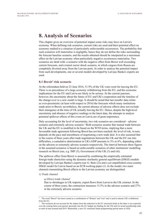 42
MACROECONOMIC DEVELOPMENTS REPORT
December 2016
8. Analysis of Scenarios
This chapter gives an overview of potential impact some risks may have on Latvia's
economy. When defining risk scenarios, current risks are used and their potential effect on
economy studied in a situation of particularly unfavourable occurrences. The probability that
such scenarios will materialise is negligible, hence they do not define the risks surrounding
the forecast baseline scenario, and the results obtained should be interpreted as a maximum
effect on the Latvian economy when particularly negative occurrences materialise. Two
scenarios are dealt with: a scenario with the negative effect from Brexit well exceeding
current forecasts, and a transit sector shock scenario, in which cargoes from Russia are
completely diverted away from the Latvian ports. In order to analyse the potential impact
from such developments, one or several models developed by Latvijas Banka's experts are
used.
8.1 Brexit2
risk scenario
At the referendum held on 23 June 2016, 51.9% of the UK votes went for leaving the EU.
There is no precedence of a large economy withdrawing from the EU, and the economic
implications for the EU and Latvia are likely to be serious. At the current juncture,
however, the uncertainty about the future of EU and UK's cooperation and the timeline of
the change-over to a new model is large. It should be noted that last months' data refute
as over-pessimistic (at least with respect to 2016) the forecasts which many institutions
made prior to Brexit; nevertheless, the current absence of adverse effects does not exclude
their emergence at the time of UK actually leaving the EU. Hence, despite the high-level
uncertainty and absence of negative readings in the latest data, the attempts to analyse
potential spillover effects of this event on Latvia are of great importance.
Duly accounting for the level of uncertainty, two risk scenarios are considered – adverse
scenario and extremely adverse scenario.3
Both scenarios assume that mutual trade between
the UK and the EU is modified to be based on the WTO terms, implying that a more
favourable trade agreement following Brexit has not been reached; the level of risk, in turn,
depends on the pace and smoothness of negotiating a new trade deal. It is also assumed that
in the course of three years after trade negotiations between the UK and the EU run into
difficulties, a cumulative deterioration in UK's GDP amounts to 3% or 6%, depending either
on the adverse or extremely adverse scenario respectively. The interval between these figures
in the assumed scenarios is based on unfavourable scenarios of other institutions' modelling
research on Brexit (see, e.g. IMF (5), Government of the UK (3) and (4)).
The spillover effect from Brexit is assessed by combining the empirically estimated
foreign trade elasticities using the dynamic stochastic general equilibrium (DSGE) models
developed by Latvijas Banka's experts (see G. Bušs (2)) and a yet unpublished cross-country
DSGE model for Latvia based on an ECB working paper (1). In the model, two main
channels transmitting Brexit effects to the Latvian economy are distinguished.
1) Trade channel
a) Direct trade channel
Due to shrinkages in UK imports, export flows from Latvia to the UK contract. In the
course of three years, the contraction measures 13.5% in the adverse scenario and 27%
in the extremely adverse scenario.
2
   The word "Brexit" has been coined as a combination of "Britain" and "exit" and is used to denote UK's withdrawal
from the EU.
3
   The scenarios do not account for the impact from the reduction in the EU structural funds as the latter is not expected
over the coming three-year period: payments into the EU budget are binding for the UK until its actual membership ends
or until at least around mid-2019. Meanwhile, a new EU structural funds programming period starts in 2020.
8. ANALYSIS OF SCENARIOS
 
