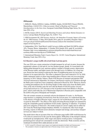 44
MACROECONOMIC DEVELOPMENTS REPORT
December 2016
Bibliography
1.  BOKAN, Nikola, GERALI, Andrea, GOMES, Sandra, JACQUINOT, Pascal, PISANI,
Massimiliano. EAGLE-FLI. A Macroeconomic Model of Banking and Financial
Interdependence in the Euro Area. European Central Bank Working Paper Series, No. 1923,
June 2016. 65 p.
2. BUŠS, Ginters (2015). Search-and-Matching Frictions and Labour Market Dynamics in
Latvia. Latvijas Banka Working Paper, No. 4/2015. 73 p.
3.  HM Government UK. HM Treasury Analysis: the Immediate Economic Impact of Leaving
the EU. HM Treasury, 23 May 2016 [skatīts 2016. gada 30. novembrī]. Pieejams: https://
www.gov.uk/government/publications/hm-treasury-analysis-the-immediate-economic-
impact-of-leaving-the-eu.
4.  Independent, 2016. 'Hard Brexit' could Cost up to £66bn and Slash UK GDP by almost
10%, Treasury Warns. Independent, 11 October 2016 [skatīts 2016. gada 30. novembrī].
Pieejams: http://www.independent.co.uk/news/uk/politics/brexit-latest-hard-brexit-uk-
economy-66bn-cost-leaving-eu-a7354996.html.
5. International Monetary Fund. Country Report No. 16/169: United Kingdom. International
Monetary Fund, June 2016. 65 p.
8.2 Russia's cargo traffic diverted from Latvian ports
The year 2016 saw a steep contraction in freight transport by rail and via ports, because the
transported volumes of coal and oil, two key product groups, shrank. It is associated with
falling global demand for coal, sanctions against a number of freight owners, depreciation
of the Russian rouble, and higher transit costs through Latvia. In addition, for a long time
now, Russia has been aiming at reducing the share of neighbouring ports (in Latvia and
Ukraine) in its export deliveries. This share is planned to have been reduced to 5%5
by 2020.
Public statements relative to these long-standing plans of Russia came out at an increasing
frequency in 2016. Nikolay Tokarev, Head of the Russian oil transport and pipeline PJSC
Transneft announced in September, for instance, that Russia's exports of oil products through
the Baltic ports would have been completely redirected to Russia by 2018. Moreover, Russia
is creating preconditions also for diverting freight of other states away from the Baltic ports.
Thus, at the end of October came the news that the Board of OAO Rossijskije železnije
dorogi had resolved on a 25% discount on the oil product transit from Belarus to Russian
ports, which could make the cost of Belorussian shipments to Russian ports comparable with
the tariffs in the ports of Klaipeda and Ventspils.
This risk scenario assumes an extremely adverse development of events, i.e. the Russian
cargo business is completely diverted away from the Latvian ports. It is understood that due
to the absence of freight of Russian origin, cargoes by rail would decrease by about 70% and
via ports by about 60%6
. The effects of the shock (diverting Russian freight) are estimated by
using the computable general equilibrium (CGE) model, capturing 32 industries, 55 products
and seven categories of final users. The model is based on Latvia's supply and use tables for
2011 from the World Input-Output Database (WIOD). To simulate the effect from freight
diverting, exports of affected sectors (domestic transport and storage, and auxiliary transport
services) are subject to shock.
The model shows that on account of the loss of Russian cargo traffic GDP would decrease by
4.3% from its current level in the year the shock applies. Difficulties in the transport industry
would push up unemployment, while wages and salaries would go down. Consequently,
purchasing power and private consumption would also deteriorate. Weak economic activity
would put investment flows under pressure as well.
5
   In 2015, around 9% of Russia's export cargoes were loaded and unloaded at the Baltic and Ukrainian ports.
6
   The assumption is based on an approximate share of Russian energy resource cargoes in total cargoes.
8. ANALYSIS OF SCENARIOS
 