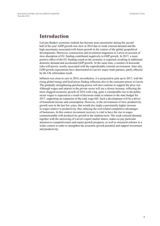 4
MACROECONOMIC DEVELOPMENTS REPORT
December 2016
Introduction
Latvijas Banka's economic outlook has become more pessimistic during the second
half of the year: GDP growth was slow in 2016 due to weak external demand and the
high uncertainty associated with future growth in the context of the global geopolitical
developments. Moreover, construction and investment stagnation in Latvia on account of
slow absorption of EU funding contributed negatively to GDP growth. In 2017, a more
positive effect of the EU funding round on the economy is expected, resulting in additional
domestic demand and accelerated GDP growth. At the same time, a number of downside
risks will persist, mostly associated with the unpredictable external environment. Inter alia,
GDP growth expectations have deteriorated in Latvia's major trade partners, partly affected
by the UK referendum result.
Inflation was close to zero in 2016; nevertheless, it is projected to pick up in 2017, with the
rising global energy and food prices finding reflection also in the consumer prices in Latvia.
The gradually strengthening purchasing power will also continue to support the price rise.
Although wages and salaries in the private sector will see a slower increase, reflecting the
more sluggish economic growth of 2016 with a lag, quite a considerable rise in the public
sector wages is expected as a result of decisions made in relation to the state budget for
2017, supporting an expansion of the total wage bill. Such a development will be a driver
of household income and consumption. However, in the environment of slow productivity
growth seen in the last few years, that would also imply a persistently higher increase
in wages relative to productivity, thus reducing the cost-related competitive advantages
of businesses. In this context investment recovery is vital to have the rise in wages
commensurable with productivity growth in the medium term. The weak external demand,
together with the narrowing of Latvia's export market shares, makes us pay particular
attention to competitiveness and export growth prospects, as well as structural reforms in a
wider context in order to strengthen the economic growth potential and support investment
and productivity.
INTRODUCTION
 