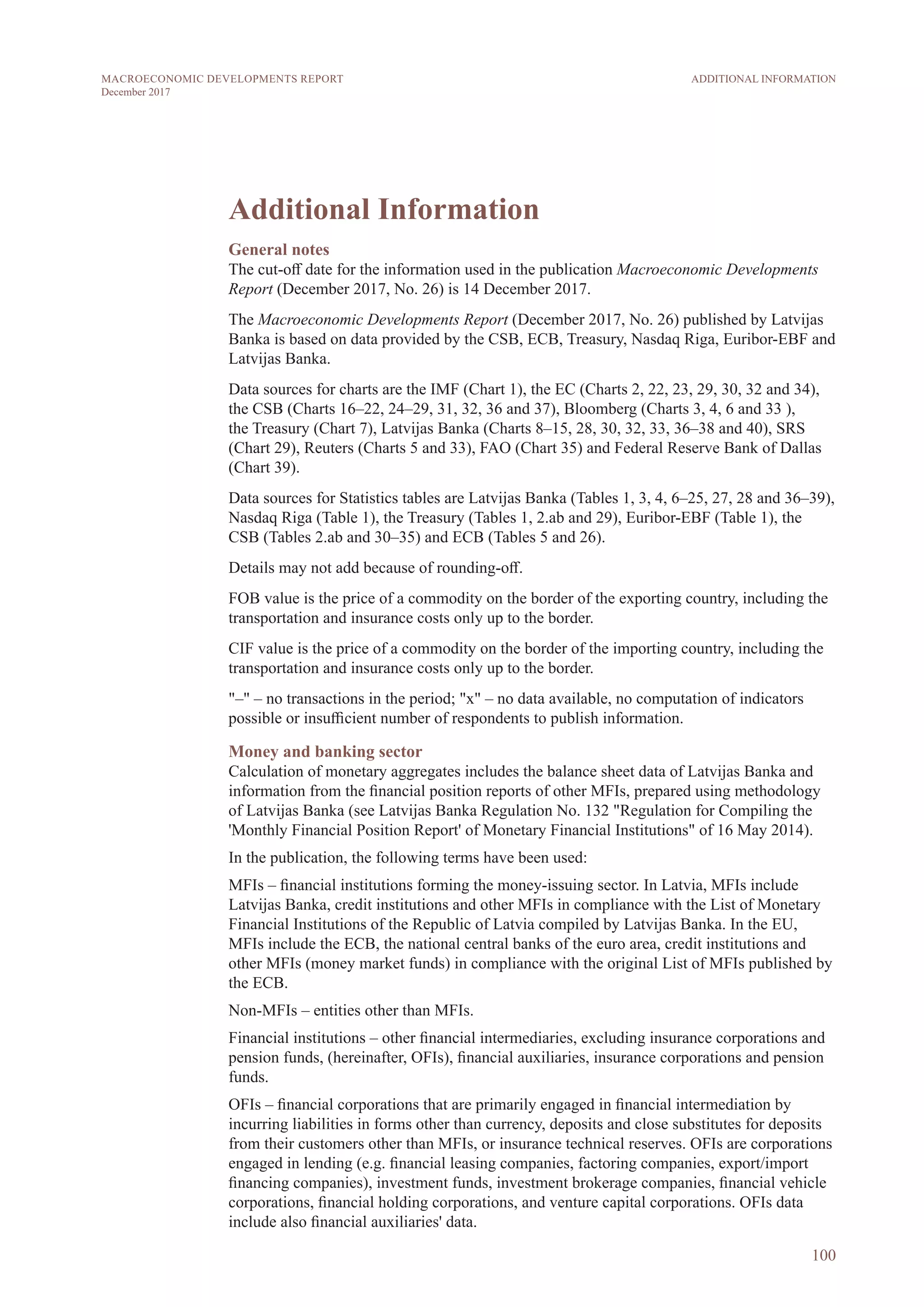 Additional Information
General notes
The cut-off date for the information used in the publication Macroeconomic Developments
Report (December 2017, No. 26) is 14 December 2017.
The Macroeconomic Developments Report (December 2017, No. 26) published by Latvijas
Banka is based on data provided by the CSB, ECB, Treasury, Nasdaq Riga, Euribor-EBF and
Latvijas Banka.
Data sources for charts are the IMF (Chart 1), the EC (Charts 2, 22, 23, 29, 30, 32 and 34),
the CSB (Charts 16–22, 24–29, 31, 32, 36 and 37), Bloomberg (Charts 3, 4, 6 and 33 ),
the Treasury (Chart 7), Latvijas Banka (Charts 8–15, 28, 30, 32, 33, 36–38 and 40), SRS
(Chart 29), Reuters (Charts 5 and 33), FAO (Chart 35) and Federal Reserve Bank of Dallas
(Chart 39).
Data sources for Statistics tables are Latvijas Banka (Tables 1, 3, 4, 6–25, 27, 28 and 36–39),
Nasdaq Riga (Table 1), the Treasury (Tables 1, 2.ab and 29), Euribor-EBF (Table 1), the
CSB (Tables 2.ab and 30–35) and ECB (Tables 5 and 26).
Details may not add because of rounding-off.
FOB value is the price of a commodity on the border of the exporting country, including the
transportation and insurance costs only up to the border.
CIF value is the price of a commodity on the border of the importing country, including the
transportation and insurance costs only up to the border.
"–" – no transactions in the period; "x" – no data available, no computation of indicators
possible or insufficient number of respondents to publish information.
Money and banking sector
Calculation of monetary aggregates includes the balance sheet data of Latvijas Banka and
information from the financial position reports of other MFIs, prepared using methodology
of Latvijas Banka (see Latvijas Banka Regulation No. 132 "Regulation for Compiling the
'Monthly Financial Position Report' of Monetary Financial Institutions" of 16 May 2014).
In the publication, the following terms have been used:
MFIs – financial institutions forming the money-issuing sector. In Latvia, MFIs include
Latvijas Banka, credit institutions and other MFIs in compliance with the List of Monetary
Financial Institutions of the Republic of Latvia compiled by Latvijas Banka. In the EU,
MFIs include the ECB, the national central banks of the euro area, credit institutions and
other MFIs (money market funds) in compliance with the original List of MFIs published by
the ECB.
Non-MFIs – entities other than MFIs.
Financial institutions – other financial intermediaries, excluding insurance corporations and
pension funds, (hereinafter, OFIs), financial auxiliaries, insurance corporations and pension
funds.
OFIs – financial corporations that are primarily engaged in financial intermediation by
incurring liabilities in forms other than currency, deposits and close substitutes for deposits
from their customers other than MFIs, or insurance technical reserves. OFIs are corporations
engaged in lending (e.g. financial leasing companies, factoring companies, export/import
financing companies), investment funds, investment brokerage companies, financial vehicle
corporations, financial holding corporations, and venture capital corporations. OFIs data
include also financial auxiliaries' data.
100
ADDITIONAL INFORMATIONMACROECONOMIC DEVELOPMENTS REPORT
December 2017
 
