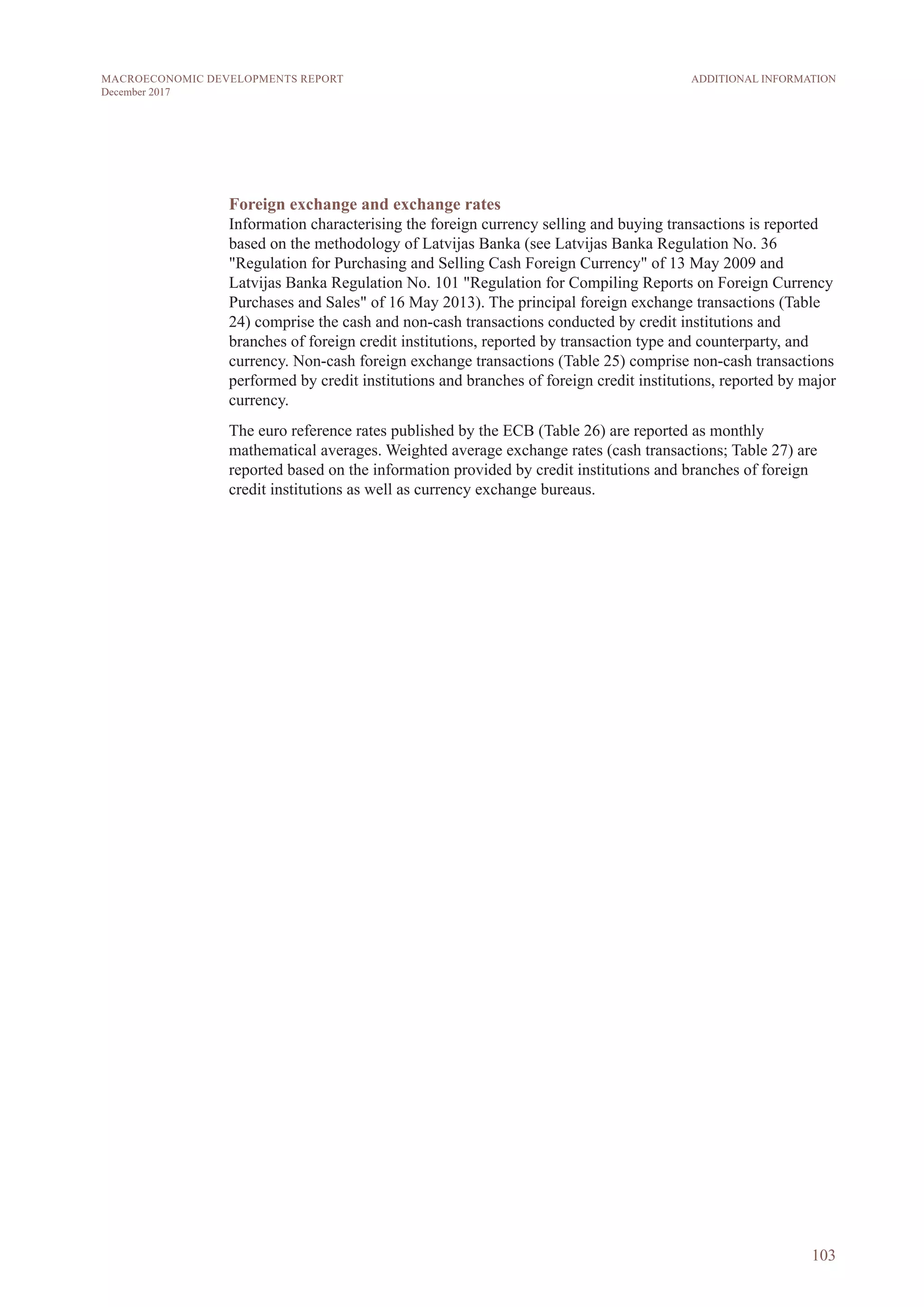 Foreign exchange and exchange rates
Information characterising the foreign currency selling and buying transactions is reported
based on the methodology of Latvijas Banka (see Latvijas Banka Regulation No. 36
"Regulation for Purchasing and Selling Cash Foreign Currency" of 13 May 2009 and
Latvijas Banka Regulation No. 101 "Regulation for Compiling Reports on Foreign Currency
Purchases and Sales" of 16 May 2013). The principal foreign exchange transactions (Table
24) comprise the cash and non-cash transactions conducted by credit institutions and
branches of foreign credit institutions, reported by transaction type and counterparty, and
currency. Non-cash foreign exchange transactions (Table 25) comprise non-cash transactions
performed by credit institutions and branches of foreign credit institutions, reported by major
currency.
The euro reference rates published by the ECB (Table 26) are reported as monthly
mathematical averages. Weighted average exchange rates (cash transactions; Table 27) are
reported based on the information provided by credit institutions and branches of foreign
credit institutions as well as currency exchange bureaus.
103
ADDITIONAL INFORMATIONMACROECONOMIC DEVELOPMENTS REPORT
December 2017
 