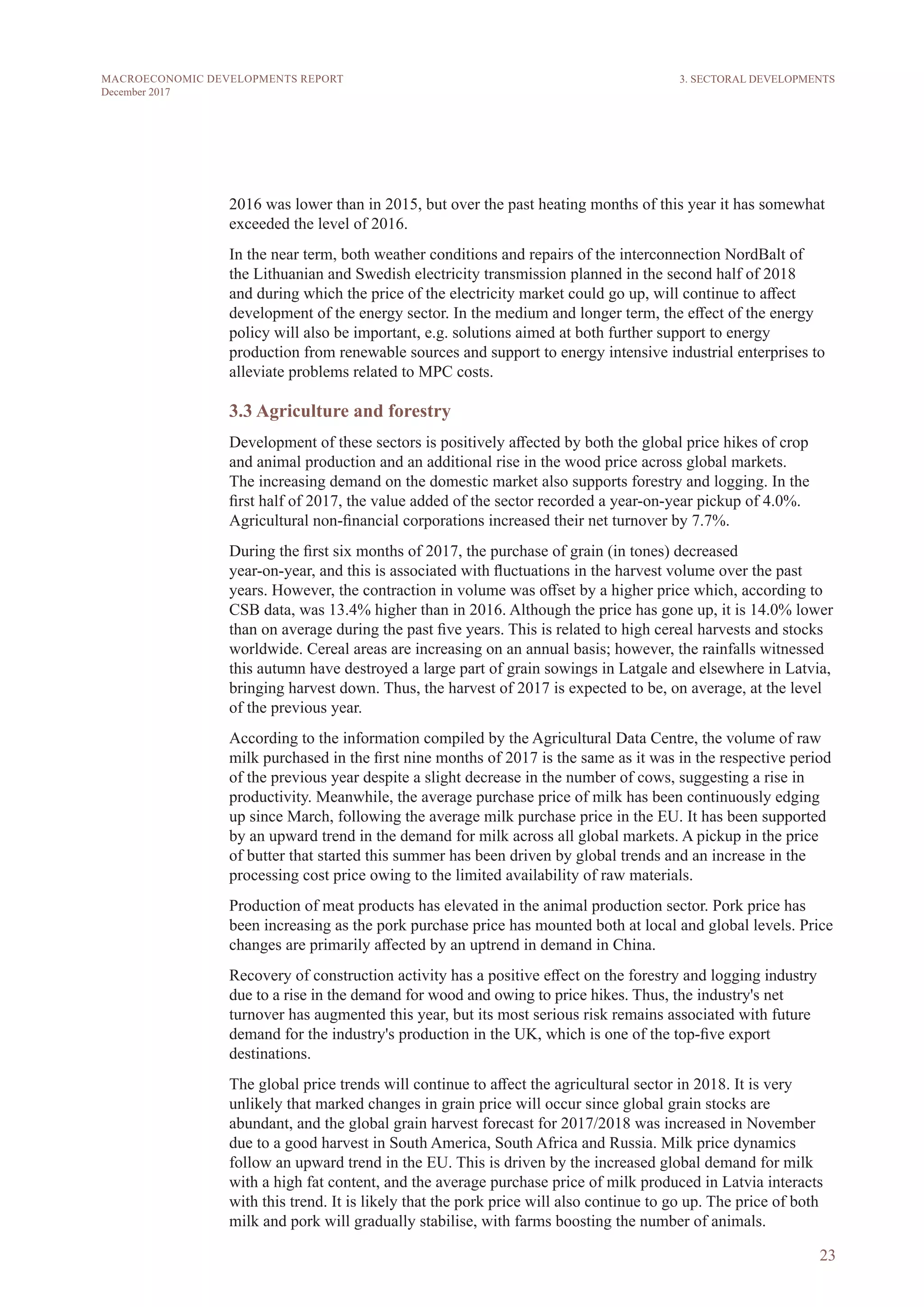 23
MACROECONOMIC DEVELOPMENTS REPORT
December 2017
2016 was lower than in 2015, but over the past heating months of this year it has somewhat
exceeded the level of 2016.
In the near term, both weather conditions and repairs of the interconnection NordBalt of
the Lithuanian and Swedish electricity transmission planned in the second half of 2018
and during which the price of the electricity market could go up, will continue to affect
development of the energy sector. In the medium and longer term, the effect of the energy
policy will also be important, e.g. solutions aimed at both further support to energy
production from renewable sources and support to energy intensive industrial enterprises to
alleviate problems related to MPC costs.
3.3 Agriculture and forestry
Development of these sectors is positively affected by both the global price hikes of crop
and animal production and an additional rise in the wood price across global markets.
The increasing demand on the domestic market also supports forestry and logging. In the
first half of 2017, the value added of the sector recorded a year-on-year pickup of 4.0%.
Agricultural non-financial corporations increased their net turnover by 7.7%.
During the first six months of 2017, the purchase of grain (in tones) decreased
year-on-year, and this is associated with fluctuations in the harvest volume over the past
years. However, the contraction in volume was offset by a higher price which, according to
CSB data, was 13.4% higher than in 2016. Although the price has gone up, it is 14.0% lower
than on average during the past five years. This is related to high cereal harvests and stocks
worldwide. Cereal areas are increasing on an annual basis; however, the rainfalls witnessed
this autumn have destroyed a large part of grain sowings in Latgale and elsewhere in Latvia,
bringing harvest down. Thus, the harvest of 2017 is expected to be, on average, at the level
of the previous year.
According to the information compiled by the Agricultural Data Centre, the volume of raw
milk purchased in the first nine months of 2017 is the same as it was in the respective period
of the previous year despite a slight decrease in the number of cows, suggesting a rise in
productivity. Meanwhile, the average purchase price of milk has been continuously edging
up since March, following the average milk purchase price in the EU. It has been supported
by an upward trend in the demand for milk across all global markets. A pickup in the price
of butter that started this summer has been driven by global trends and an increase in the
processing cost price owing to the limited availability of raw materials.
Production of meat products has elevated in the animal production sector. Pork price has
been increasing as the pork purchase price has mounted both at local and global levels. Price
changes are primarily affected by an uptrend in demand in China.
Recovery of construction activity has a positive effect on the forestry and logging industry
due to a rise in the demand for wood and owing to price hikes. Thus, the industry's net
turnover has augmented this year, but its most serious risk remains associated with future
demand for the industry's production in the UK, which is one of the top-five export
destinations.
The global price trends will continue to affect the agricultural sector in 2018. It is very
unlikely that marked changes in grain price will occur since global grain stocks are
abundant, and the global grain harvest forecast for 2017/2018 was increased in November
due to a good harvest in South America, South Africa and Russia. Milk price dynamics
follow an upward trend in the EU. This is driven by the increased global demand for milk
with a high fat content, and the average purchase price of milk produced in Latvia interacts
with this trend. It is likely that the pork price will also continue to go up. The price of both
milk and pork will gradually stabilise, with farms boosting the number of animals.
3. SECTORAL DEVELOPMENTS
 
