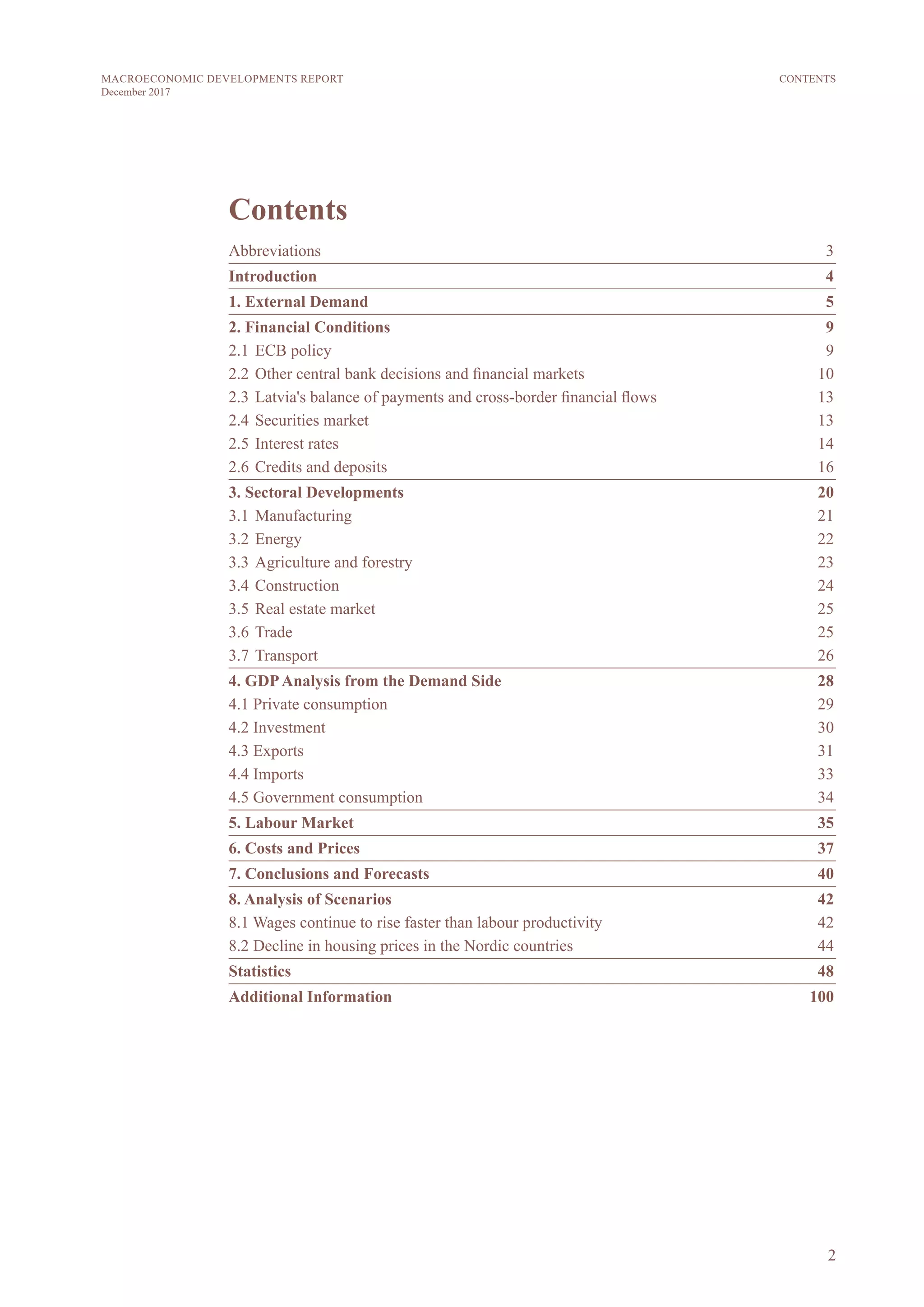 2
MACROECONOMIC DEVELOPMENTS REPORT
December 2017
CONTENTS
Contents
Abbreviations	 3
Introduction	4
1. External Demand	 5
2. Financial Conditions	 9
2.1 	ECB policy	 9	
2.2 	Other central bank decisions and financial markets	 10
2.3 	Latvia's balance of payments and cross-border financial flows	 13
2.4 	Securities market	 13
2.5 	Interest rates	 14
2.6 	Credits and deposits	 16
3. Sectoral Developments	 20
3.1 	Manufacturing	 21
3.2 	Energy	 22
3.3	Agriculture and forestry	 23
3.4 	Construction	 24
3.5 	Real estate market	 25
3.6 	Trade	 25
3.7 	Transport	 26
4. GDPAnalysis from the Demand Side	 28
4.1 Private consumption	 29
4.2 Investment	 30
4.3 Exports	 31
4.4 Imports	 33
4.5 Government consumption	 34
5. Labour Market	 35
6. Costs and Prices	 37
7. Conclusions and Forecasts	 40
8. Analysis of Scenarios	 42
8.1 Wages continue to rise faster than labour productivity	 42
8.2 Decline in housing prices in the Nordic countries	 44
Statistics	48
Additional Information	 100
 
