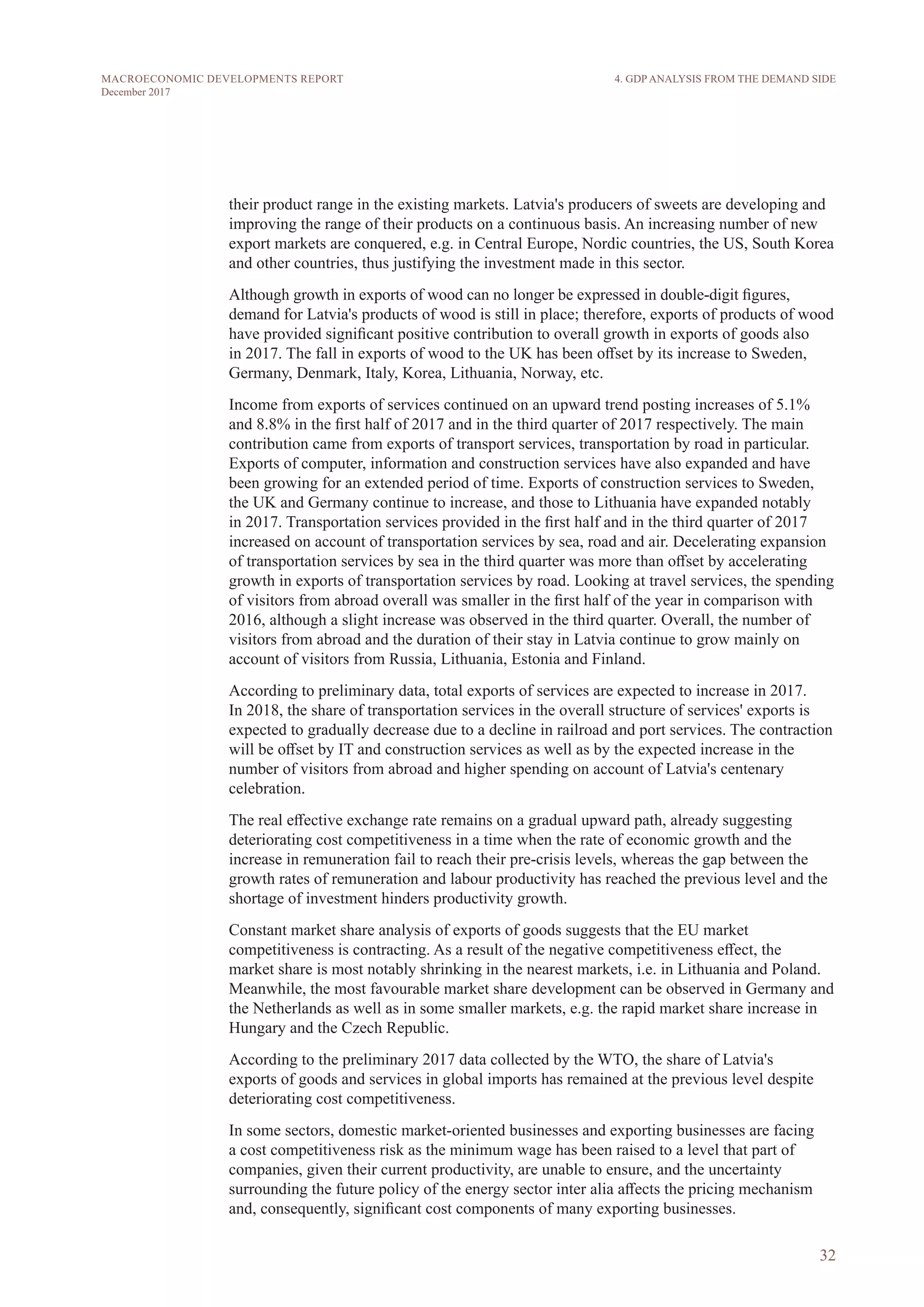 32
MACROECONOMIC DEVELOPMENTS REPORT
December 2017
their product range in the existing markets. Latvia's producers of sweets are developing and
improving the range of their products on a continuous basis. An increasing number of new
export markets are conquered, e.g. in Central Europe, Nordic countries, the US, South Korea
and other countries, thus justifying the investment made in this sector.
Although growth in exports of wood can no longer be expressed in double-digit figures,
demand for Latvia's products of wood is still in place; therefore, exports of products of wood
have provided significant positive contribution to overall growth in exports of goods also
in 2017. The fall in exports of wood to the UK has been offset by its increase to Sweden,
Germany, Denmark, Italy, Korea, Lithuania, Norway, etc.
Income from exports of services continued on an upward trend posting increases of 5.1%
and 8.8% in the first half of 2017 and in the third quarter of 2017 respectively. The main
contribution came from exports of transport services, transportation by road in particular.
Exports of computer, information and construction services have also expanded and have
been growing for an extended period of time. Exports of construction services to Sweden,
the UK and Germany continue to increase, and those to Lithuania have expanded notably
in 2017. Transportation services provided in the first half and in the third quarter of 2017
increased on account of transportation services by sea, road and air. Decelerating expansion
of transportation services by sea in the third quarter was more than offset by accelerating
growth in exports of transportation services by road. Looking at travel services, the spending
of visitors from abroad overall was smaller in the first half of the year in comparison with
2016, although a slight increase was observed in the third quarter. Overall, the number of
visitors from abroad and the duration of their stay in Latvia continue to grow mainly on
account of visitors from Russia, Lithuania, Estonia and Finland.
According to preliminary data, total exports of services are expected to increase in 2017.
In 2018, the share of transportation services in the overall structure of services' exports is
expected to gradually decrease due to a decline in railroad and port services. The contraction
will be offset by IT and construction services as well as by the expected increase in the
number of visitors from abroad and higher spending on account of Latvia's centenary
celebration.
The real effective exchange rate remains on a gradual upward path, already suggesting
deteriorating cost competitiveness in a time when the rate of economic growth and the
increase in remuneration fail to reach their pre-crisis levels, whereas the gap between the
growth rates of remuneration and labour productivity has reached the previous level and the
shortage of investment hinders productivity growth.
Constant market share analysis of exports of goods suggests that the EU market
competitiveness is contracting. As a result of the negative competitiveness effect, the
market share is most notably shrinking in the nearest markets, i.e. in Lithuania and Poland.
Meanwhile, the most favourable market share development can be observed in Germany and
the Netherlands as well as in some smaller markets, e.g. the rapid market share increase in
Hungary and the Czech Republic.
According to the preliminary 2017 data collected by the WTO, the share of Latvia's
exports of goods and services in global imports has remained at the previous level despite
deteriorating cost competitiveness.
In some sectors, domestic market-oriented businesses and exporting businesses are facing
a cost competitiveness risk as the minimum wage has been raised to a level that part of
companies, given their current productivity, are unable to ensure, and the uncertainty
surrounding the future policy of the energy sector inter alia affects the pricing mechanism
and, consequently, significant cost components of many exporting businesses.
4. GDP ANALYSIS FROM THE DEMAND SIDE
 