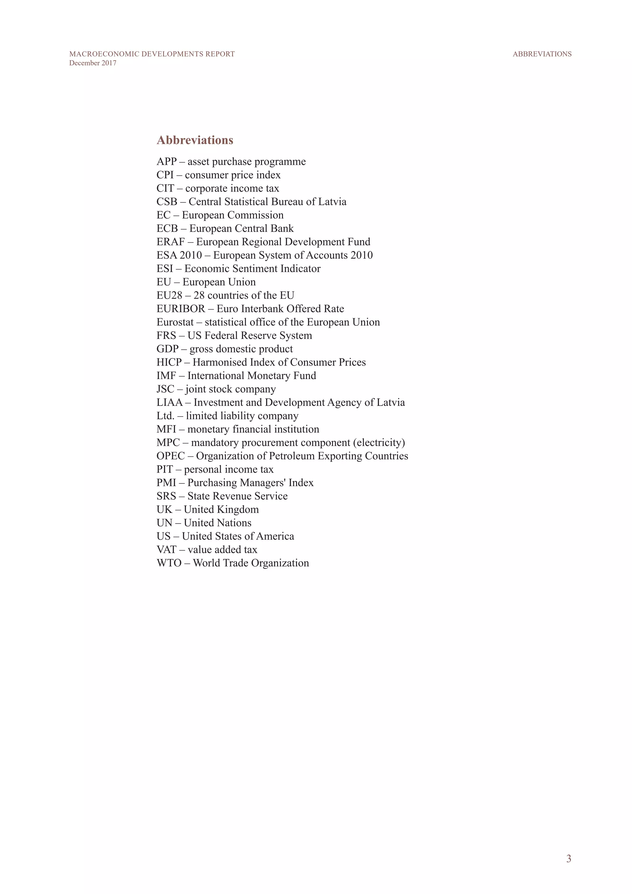 3
MACROECONOMIC DEVELOPMENTS REPORT
December 2017
Abbreviations
APP – asset purchase programme
CPI – consumer price index
CIT – corporate income tax
CSB – Central Statistical Bureau of Latvia
EC – European Commission
ECB – European Central Bank
ERAF – European Regional Development Fund
ESA 2010 – European System of Accounts 2010
ESI – Economic Sentiment Indicator
EU – European Union
EU28 – 28 countries of the EU
EURIBOR – Euro Interbank Offered Rate
Eurostat – statistical office of the European Union
FRS – US Federal Reserve System
GDP – gross domestic product
HICP – Harmonised Index of Consumer Prices
IMF – International Monetary Fund
JSC – joint stock company
LIAA – Investment and Development Agency of Latvia
Ltd. – limited liability company
MFI – monetary financial institution
MPC – mandatory procurement component (electricity)
OPEC – Organization of Petroleum Exporting Countries
PIT – personal income tax
PMI – Purchasing Managers' Index
SRS – State Revenue Service
UK – United Kingdom
UN – United Nations
US – United States of America
VAT – value added tax
WTO – World Trade Organization
ABBREVIATIONS
 