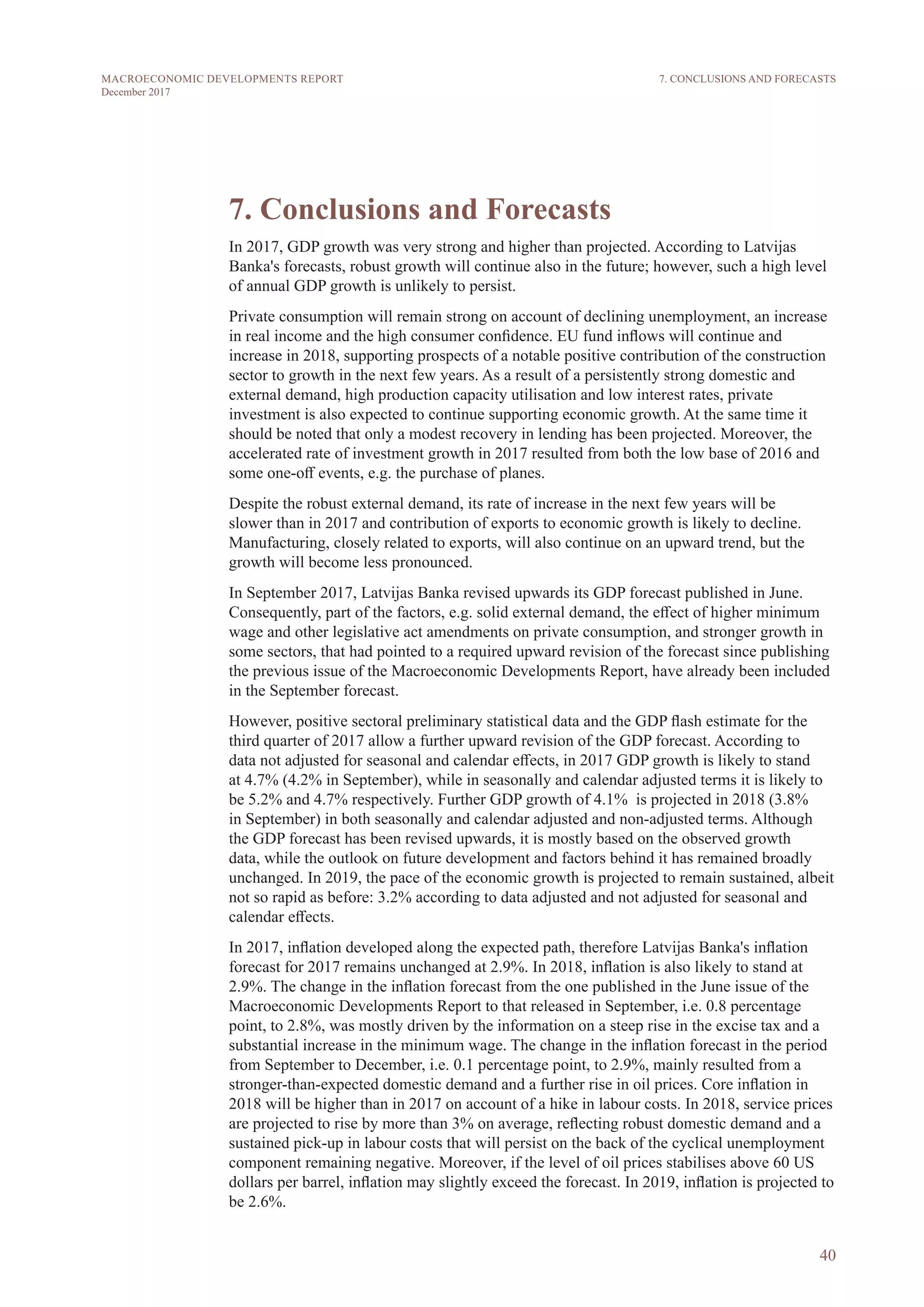 40
MACROECONOMIC DEVELOPMENTS REPORT
December 2017
7. Conclusions and Forecasts
In 2017, GDP growth was very strong and higher than projected. According to Latvijas
Banka's forecasts, robust growth will continue also in the future; however, such a high level
of annual GDP growth is unlikely to persist.
Private consumption will remain strong on account of declining unemployment, an increase
in real income and the high consumer confidence. EU fund inflows will continue and
increase in 2018, supporting prospects of a notable positive contribution of the construction
sector to growth in the next few years. As a result of a persistently strong domestic and
external demand, high production capacity utilisation and low interest rates, private
investment is also expected to continue supporting economic growth. At the same time it
should be noted that only a modest recovery in lending has been projected. Moreover, the
accelerated rate of investment growth in 2017 resulted from both the low base of 2016 and
some one-off events, e.g. the purchase of planes.
Despite the robust external demand, its rate of increase in the next few years will be
slower than in 2017 and contribution of exports to economic growth is likely to decline.
Manufacturing, closely related to exports, will also continue on an upward trend, but the
growth will become less pronounced.
In September 2017, Latvijas Banka revised upwards its GDP forecast published in June.
Consequently, part of the factors, e.g. solid external demand, the effect of higher minimum
wage and other legislative act amendments on private consumption, and stronger growth in
some sectors, that had pointed to a required upward revision of the forecast since publishing
the previous issue of the Macroeconomic Developments Report, have already been included
in the September forecast.
However, positive sectoral preliminary statistical data and the GDP flash estimate for the
third quarter of 2017 allow a further upward revision of the GDP forecast. According to
data not adjusted for seasonal and calendar effects, in 2017 GDP growth is likely to stand
at 4.7% (4.2% in September), while in seasonally and calendar adjusted terms it is likely to
be 5.2% and 4.7% respectively. Further GDP growth of 4.1% is projected in 2018 (3.8%
in September) in both seasonally and calendar adjusted and non-adjusted terms. Although
the GDP forecast has been revised upwards, it is mostly based on the observed growth
data, while the outlook on future development and factors behind it has remained broadly
unchanged. In 2019, the pace of the economic growth is projected to remain sustained, albeit
not so rapid as before: 3.2% according to data adjusted and not adjusted for seasonal and
calendar effects.
In 2017, inflation developed along the expected path, therefore Latvijas Banka's inflation
forecast for 2017 remains unchanged at 2.9%. In 2018, inflation is also likely to stand at
2.9%. The change in the inflation forecast from the one published in the June issue of the
Macroeconomic Developments Report to that released in September, i.e. 0.8 percentage
point, to 2.8%, was mostly driven by the information on a steep rise in the excise tax and a
substantial increase in the minimum wage. The change in the inflation forecast in the period
from September to December, i.e. 0.1 percentage point, to 2.9%, mainly resulted from a
stronger-than-expected domestic demand and a further rise in oil prices. Core inflation in
2018 will be higher than in 2017 on account of a hike in labour costs. In 2018, service prices
are projected to rise by more than 3% on average, reflecting robust domestic demand and a
sustained pick-up in labour costs that will persist on the back of the cyclical unemployment
component remaining negative. Moreover, if the level of oil prices stabilises above 60 US
dollars per barrel, inflation may slightly exceed the forecast. In 2019, inflation is projected to
be 2.6%.
7. CONCLUSIONS AND FORECASTS
 