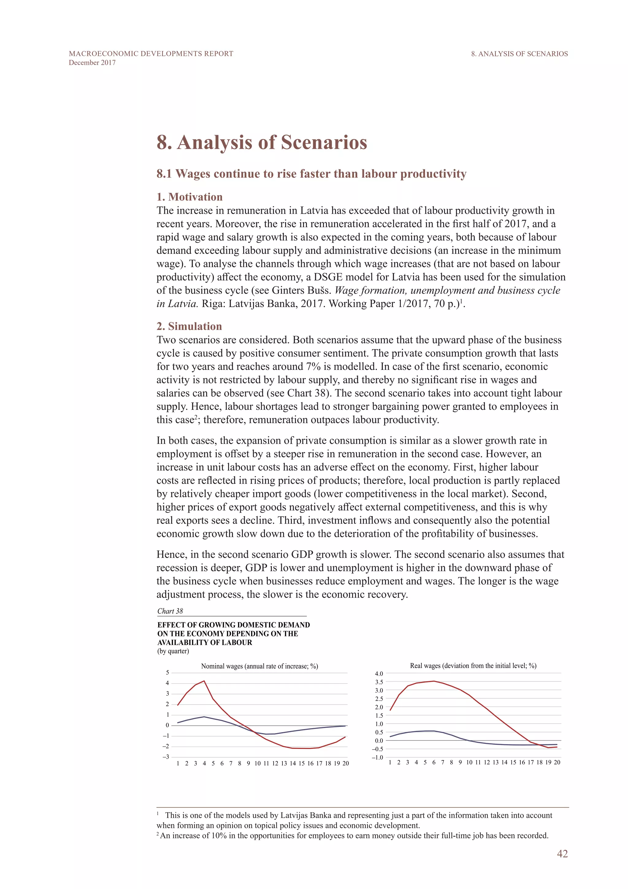 42
MACROECONOMIC DEVELOPMENTS REPORT
December 2017
8. Analysis of Scenarios
8.1 Wages continue to rise faster than labour productivity
1. Motivation
The increase in remuneration in Latvia has exceeded that of labour productivity growth in
recent years. Moreover, the rise in remuneration accelerated in the first half of 2017, and a
rapid wage and salary growth is also expected in the coming years, both because of labour
demand exceeding labour supply and administrative decisions (an increase in the minimum
wage). To analyse the channels through which wage increases (that are not based on labour
productivity) affect the economy, a DSGE model for Latvia has been used for the simulation
of the business cycle (see Ginters Bušs. Wage formation, unemployment and business cycle
in Latvia. Riga: Latvijas Banka, 2017. Working Paper 1/2017, 70 p.)1
.
2. Simulation
Two scenarios are considered. Both scenarios assume that the upward phase of the business
cycle is caused by positive consumer sentiment. The private consumption growth that lasts
for two years and reaches around 7% is modelled. In case of the first scenario, economic
activity is not restricted by labour supply, and thereby no significant rise in wages and
salaries can be observed (see Chart 38). The second scenario takes into account tight labour
supply. Hence, labour shortages lead to stronger bargaining power granted to employees in
this case2
; therefore, remuneration outpaces labour productivity.
In both cases, the expansion of private consumption is similar as a slower growth rate in
employment is offset by a steeper rise in remuneration in the second case. However, an
increase in unit labour costs has an adverse effect on the economy. First, higher labour
costs are reflected in rising prices of products; therefore, local production is partly replaced
by relatively cheaper import goods (lower competitiveness in the local market). Second,
higher prices of export goods negatively affect external competitiveness, and this is why
real exports sees a decline. Third, investment inflows and consequently also the potential
economic growth slow down due to the deterioration of the profitability of businesses.
Hence, in the second scenario GDP growth is slower. The second scenario also assumes that
recession is deeper, GDP is lower and unemployment is higher in the downward phase of
the business cycle when businesses reduce employment and wages. The longer is the wage
adjustment process, the slower is the economic recovery.
1
  This is one of the models used by Latvijas Banka and representing just a part of the information taken into account
when forming an opinion on topical policy issues and economic development.
2
An increase of 10% in the opportunities for employees to earn money outside their full-time job has been recorded.
8. ANALYSIS OF SCENARIOS
 