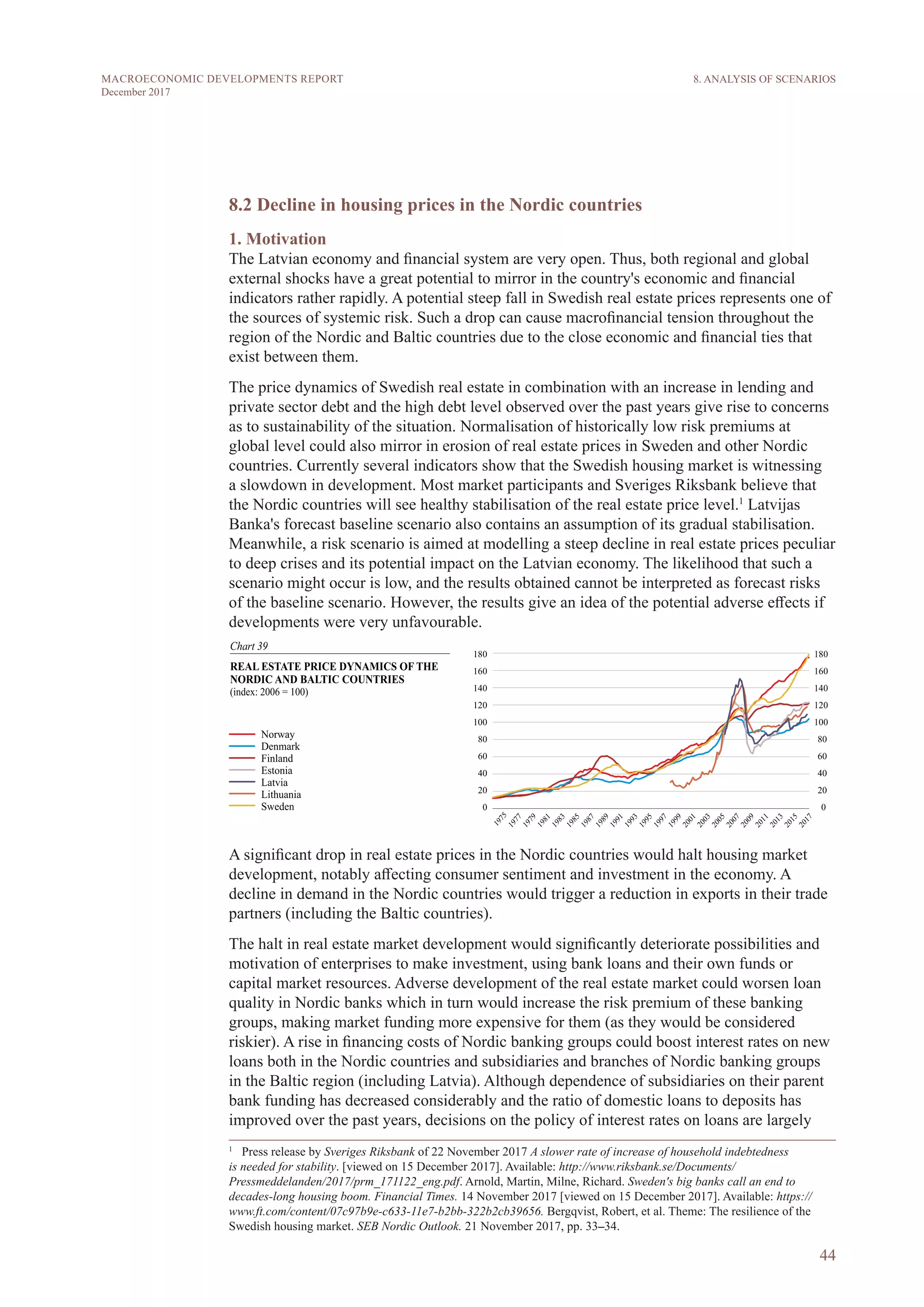 44
MACROECONOMIC DEVELOPMENTS REPORT
December 2017
8.2 Decline in housing prices in the Nordic countries
1. Motivation
The Latvian economy and financial system are very open. Thus, both regional and global
external shocks have a great potential to mirror in the country's economic and financial
indicators rather rapidly. A potential steep fall in Swedish real estate prices represents one of
the sources of systemic risk. Such a drop can cause macrofinancial tension throughout the
region of the Nordic and Baltic countries due to the close economic and financial ties that
exist between them.
The price dynamics of Swedish real estate in combination with an increase in lending and
private sector debt and the high debt level observed over the past years give rise to concerns
as to sustainability of the situation. Normalisation of historically low risk premiums at
global level could also mirror in erosion of real estate prices in Sweden and other Nordic
countries. Currently several indicators show that the Swedish housing market is witnessing
a slowdown in development. Most market participants and Sveriges Riksbank believe that
the Nordic countries will see healthy stabilisation of the real estate price level.1
Latvijas
Banka's forecast baseline scenario also contains an assumption of its gradual stabilisation.
Meanwhile, a risk scenario is aimed at modelling a steep decline in real estate prices peculiar
to deep crises and its potential impact on the Latvian economy. The likelihood that such a
scenario might occur is low, and the results obtained cannot be interpreted as forecast risks
of the baseline scenario. However, the results give an idea of the potential adverse effects if
developments were very unfavourable.
A significant drop in real estate prices in the Nordic countries would halt housing market
development, notably affecting consumer sentiment and investment in the economy. A
decline in demand in the Nordic countries would trigger a reduction in exports in their trade
partners (including the Baltic countries).
The halt in real estate market development would significantly deteriorate possibilities and
motivation of enterprises to make investment, using bank loans and their own funds or
capital market resources. Adverse development of the real estate market could worsen loan
quality in Nordic banks which in turn would increase the risk premium of these banking
groups, making market funding more expensive for them (as they would be considered
riskier). A rise in financing costs of Nordic banking groups could boost interest rates on new
loans both in the Nordic countries and subsidiaries and branches of Nordic banking groups
in the Baltic region (including Latvia). Although dependence of subsidiaries on their parent
bank funding has decreased considerably and the ratio of domestic loans to deposits has
improved over the past years, decisions on the policy of interest rates on loans are largely
1
  Press release by Sveriges Riksbank of 22 November 2017 A slower rate of increase of household indebtedness
is needed for stability. [viewed on 15 December 2017]. Available: http://www.riksbank.se/Documents/
Pressmeddelanden/2017/prm_171122_eng.pdf. Arnold, Martin, Milne, Richard. Sweden's big banks call an end to
decades-long housing boom. Financial Times. 14 November 2017 [viewed on 15 December 2017]. Available: https://
www.ft.com/content/07c97b9e-c633-11e7-b2bb-322b2cb39656. Bergqvist, Robert, et al. Theme: The resilience of the
Swedish housing market. SEB Nordic Outlook. 21 November 2017, pp. 33–34.
8. ANALYSIS OF SCENARIOS
 