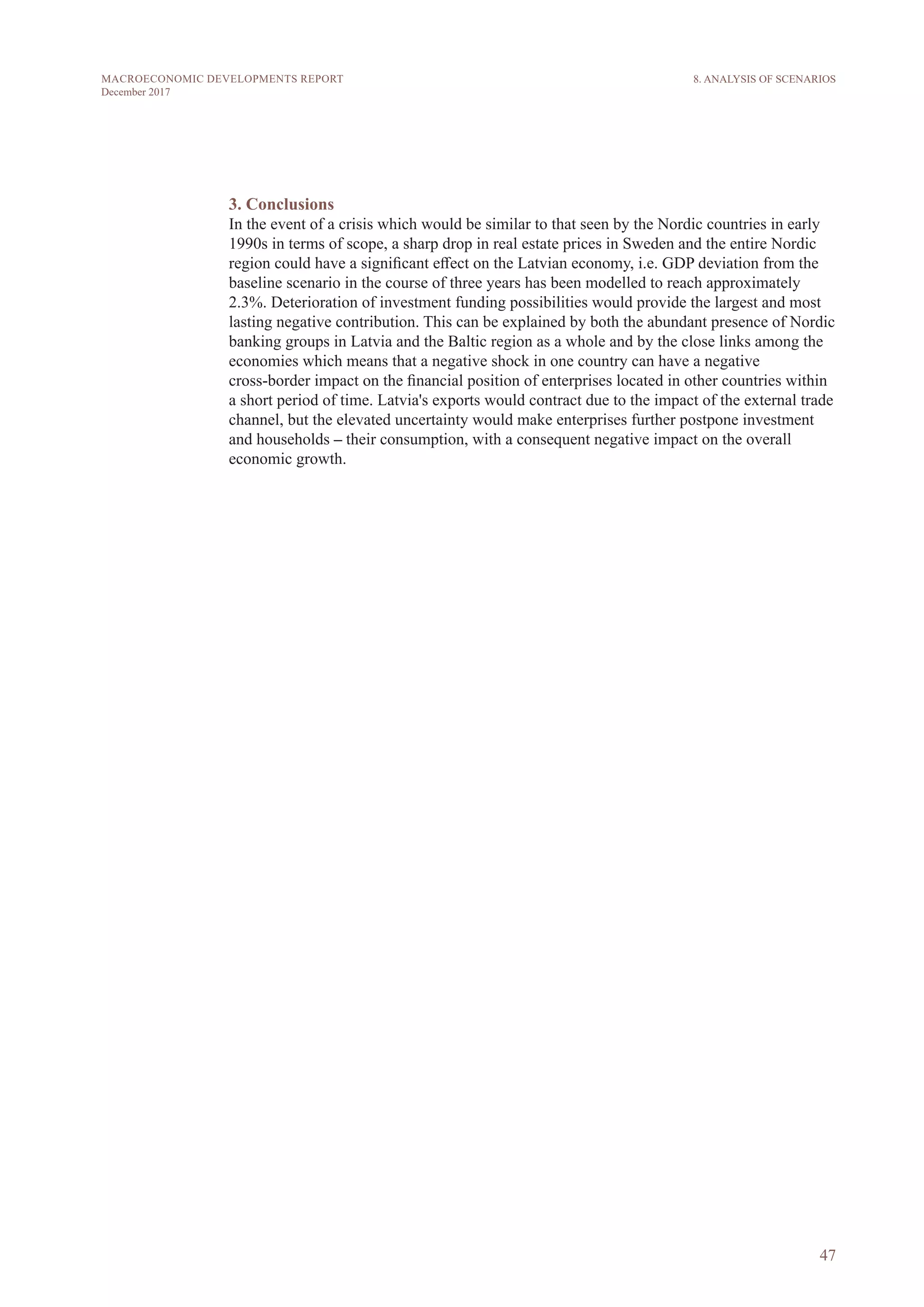 47
MACROECONOMIC DEVELOPMENTS REPORT
December 2017
3. Conclusions
In the event of a crisis which would be similar to that seen by the Nordic countries in early
1990s in terms of scope, a sharp drop in real estate prices in Sweden and the entire Nordic
region could have a significant effect on the Latvian economy, i.e. GDP deviation from the
baseline scenario in the course of three years has been modelled to reach approximately
2.3%. Deterioration of investment funding possibilities would provide the largest and most
lasting negative contribution. This can be explained by both the abundant presence of Nordic
banking groups in Latvia and the Baltic region as a whole and by the close links among the
economies which means that a negative shock in one country can have a negative
cross-border impact on the financial position of enterprises located in other countries within
a short period of time. Latvia's exports would contract due to the impact of the external trade
channel, but the elevated uncertainty would make enterprises further postpone investment
and households – their consumption, with a consequent negative impact on the overall
economic growth.
8. ANALYSIS OF SCENARIOS
 