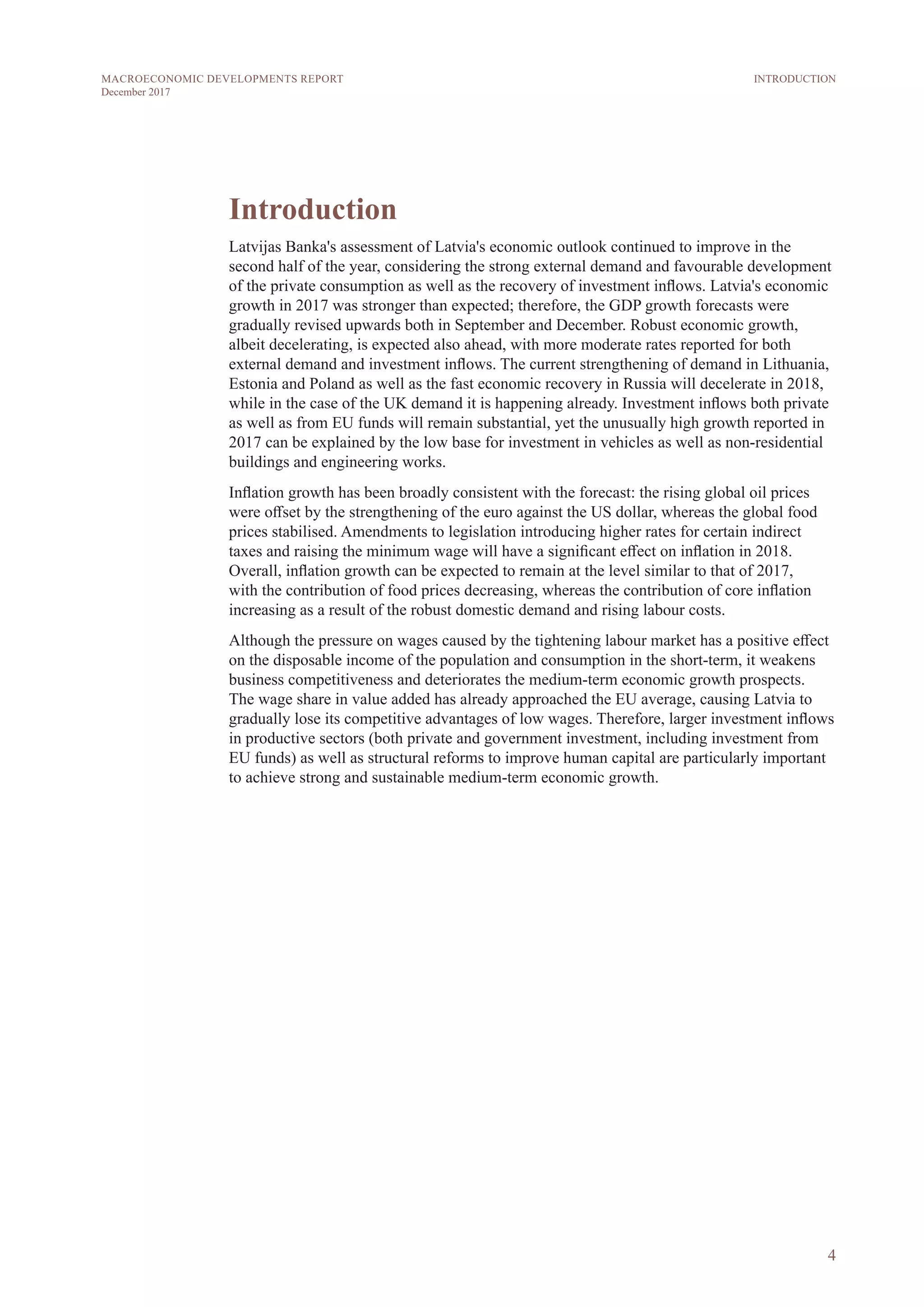 4
MACROECONOMIC DEVELOPMENTS REPORT
December 2017
Introduction
Latvijas Banka's assessment of Latvia's economic outlook continued to improve in the
second half of the year, considering the strong external demand and favourable development
of the private consumption as well as the recovery of investment inflows. Latvia's economic
growth in 2017 was stronger than expected; therefore, the GDP growth forecasts were
gradually revised upwards both in September and December. Robust economic growth,
albeit decelerating, is expected also ahead, with more moderate rates reported for both
external demand and investment inflows. The current strengthening of demand in Lithuania,
Estonia and Poland as well as the fast economic recovery in Russia will decelerate in 2018,
while in the case of the UK demand it is happening already. Investment inflows both private
as well as from EU funds will remain substantial, yet the unusually high growth reported in
2017 can be explained by the low base for investment in vehicles as well as non-residential
buildings and engineering works.
Inflation growth has been broadly consistent with the forecast: the rising global oil prices
were offset by the strengthening of the euro against the US dollar, whereas the global food
prices stabilised. Amendments to legislation introducing higher rates for certain indirect
taxes and raising the minimum wage will have a significant effect on inflation in 2018.
Overall, inflation growth can be expected to remain at the level similar to that of 2017,
with the contribution of food prices decreasing, whereas the contribution of core inflation
increasing as a result of the robust domestic demand and rising labour costs.
Although the pressure on wages caused by the tightening labour market has a positive effect
on the disposable income of the population and consumption in the short-term, it weakens
business competitiveness and deteriorates the medium-term economic growth prospects.
The wage share in value added has already approached the EU average, causing Latvia to
gradually lose its competitive advantages of low wages. Therefore, larger investment inflows
in productive sectors (both private and government investment, including investment from
EU funds) as well as structural reforms to improve human capital are particularly important
to achieve strong and sustainable medium-term economic growth.
INTRODUCTION
 