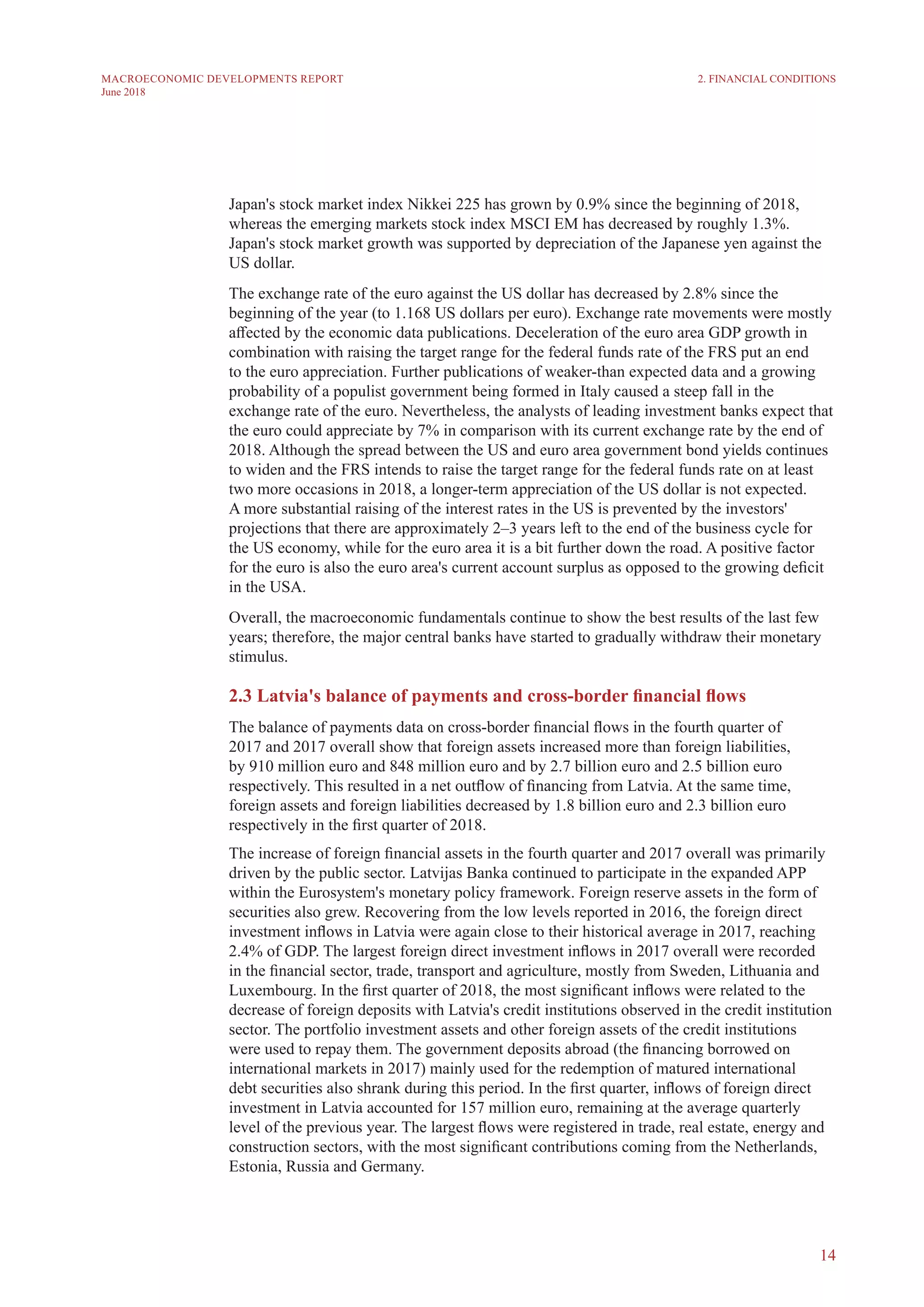 14
MACROECONOMIC DEVELOPMENTS REPORT
June 2018
Japan's stock market index Nikkei 225 has grown by 0.9% since the beginning of 2018,
whereas the emerging markets stock index MSCI EM has decreased by roughly 1.3%.
Japan's stock market growth was supported by depreciation of the Japanese yen against the
US dollar.
The exchange rate of the euro against the US dollar has decreased by 2.8% since the
beginning of the year (to 1.168 US dollars per euro). Exchange rate movements were mostly
affected by the economic data publications. Deceleration of the euro area GDP growth in
combination with raising the target range for the federal funds rate of the FRS put an end
to the euro appreciation. Further publications of weaker-than expected data and a growing
probability of a populist government being formed in Italy caused a steep fall in the
exchange rate of the euro. Nevertheless, the analysts of leading investment banks expect that
the euro could appreciate by 7% in comparison with its current exchange rate by the end of
2018. Although the spread between the US and euro area government bond yields continues
to widen and the FRS intends to raise the target range for the federal funds rate on at least
two more occasions in 2018, a longer-term appreciation of the US dollar is not expected.
A more substantial raising of the interest rates in the US is prevented by the investors'
projections that there are approximately 2–3 years left to the end of the business cycle for
the US economy, while for the euro area it is a bit further down the road. A positive factor
for the euro is also the euro area's current account surplus as opposed to the growing deficit
in the USA.
Overall, the macroeconomic fundamentals continue to show the best results of the last few
years; therefore, the major central banks have started to gradually withdraw their monetary
stimulus.
2.3 Latvia's balance of payments and cross-border financial flows
The balance of payments data on cross-border financial flows in the fourth quarter of
2017 and 2017 overall show that foreign assets increased more than foreign liabilities,
by 910 million euro and 848 million euro and by 2.7 billion euro and 2.5 billion euro
respectively. This resulted in a net outflow of financing from Latvia. At the same time,
foreign assets and foreign liabilities decreased by 1.8 billion euro and 2.3 billion euro
respectively in the first quarter of 2018.
The increase of foreign financial assets in the fourth quarter and 2017 overall was primarily
driven by the public sector. Latvijas Banka continued to participate in the expanded APP
within the Eurosystem's monetary policy framework. Foreign reserve assets in the form of
securities also grew. Recovering from the low levels reported in 2016, the foreign direct
investment inflows in Latvia were again close to their historical average in 2017, reaching
2.4% of GDP. The largest foreign direct investment inflows in 2017 overall were recorded
in the financial sector, trade, transport and agriculture, mostly from Sweden, Lithuania and
Luxembourg. In the first quarter of 2018, the most significant inflows were related to the
decrease of foreign deposits with Latvia's credit institutions observed in the credit institution
sector. The portfolio investment assets and other foreign assets of the credit institutions
were used to repay them. The government deposits abroad (the financing borrowed on
international markets in 2017) mainly used for the redemption of matured international
debt securities also shrank during this period. In the first quarter, inflows of foreign direct
investment in Latvia accounted for 157 million euro, remaining at the average quarterly
level of the previous year. The largest flows were registered in trade, real estate, energy and
construction sectors, with the most significant contributions coming from the Netherlands,
Estonia, Russia and Germany.
2. FINANCIAL CONDITIONS
 