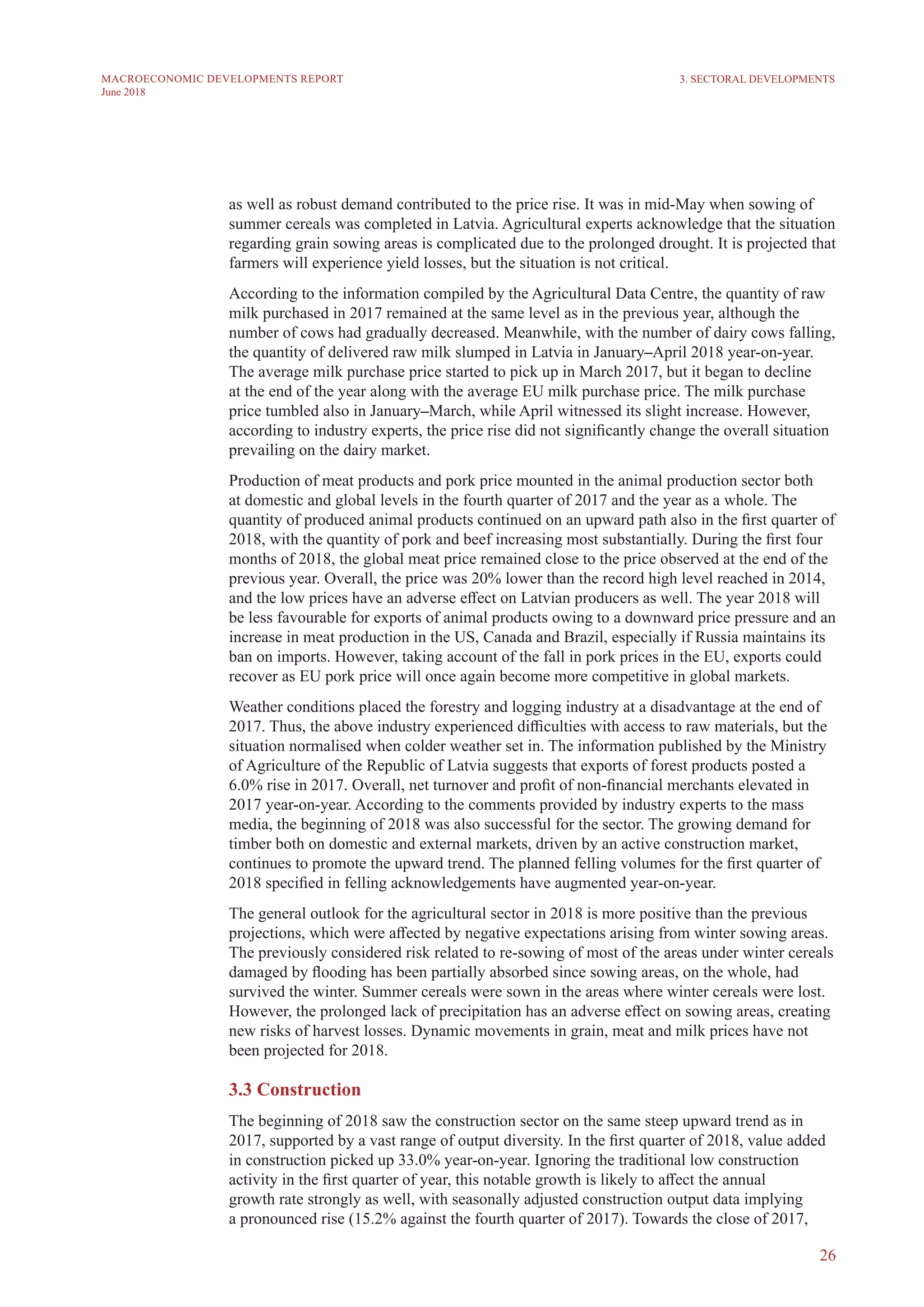 26
MACROECONOMIC DEVELOPMENTS REPORT
June 2018
as well as robust demand contributed to the price rise. It was in mid-May when sowing of
summer cereals was completed in Latvia. Agricultural experts acknowledge that the situation
regarding grain sowing areas is complicated due to the prolonged drought. It is projected that
farmers will experience yield losses, but the situation is not critical.
According to the information compiled by the Agricultural Data Centre, the quantity of raw
milk purchased in 2017 remained at the same level as in the previous year, although the
number of cows had gradually decreased. Meanwhile, with the number of dairy cows falling,
the quantity of delivered raw milk slumped in Latvia in January–April 2018 year-on-year.
The average milk purchase price started to pick up in March 2017, but it began to decline
at the end of the year along with the average EU milk purchase price. The milk purchase
price tumbled also in January–March, while April witnessed its slight increase. However,
according to industry experts, the price rise did not significantly change the overall situation
prevailing on the dairy market.
Production of meat products and pork price mounted in the animal production sector both
at domestic and global levels in the fourth quarter of 2017 and the year as a whole. The
quantity of produced animal products continued on an upward path also in the first quarter of
2018, with the quantity of pork and beef increasing most substantially. During the first four
months of 2018, the global meat price remained close to the price observed at the end of the
previous year. Overall, the price was 20% lower than the record high level reached in 2014,
and the low prices have an adverse effect on Latvian producers as well. The year 2018 will
be less favourable for exports of animal products owing to a downward price pressure and an
increase in meat production in the US, Canada and Brazil, especially if Russia maintains its
ban on imports. However, taking account of the fall in pork prices in the EU, exports could
recover as EU pork price will once again become more competitive in global markets.
Weather conditions placed the forestry and logging industry at a disadvantage at the end of
2017. Thus, the above industry experienced difficulties with access to raw materials, but the
situation normalised when colder weather set in. The information published by the Ministry
of Agriculture of the Republic of Latvia suggests that exports of forest products posted a
6.0% rise in 2017. Overall, net turnover and profit of non-financial merchants elevated in
2017 year-on-year. According to the comments provided by industry experts to the mass
media, the beginning of 2018 was also successful for the sector. The growing demand for
timber both on domestic and external markets, driven by an active construction market,
continues to promote the upward trend. The planned felling volumes for the first quarter of
2018 specified in felling acknowledgements have augmented year-on-year.
The general outlook for the agricultural sector in 2018 is more positive than the previous
projections, which were affected by negative expectations arising from winter sowing areas.
The previously considered risk related to re-sowing of most of the areas under winter cereals
damaged by flooding has been partially absorbed since sowing areas, on the whole, had
survived the winter. Summer cereals were sown in the areas where winter cereals were lost.
However, the prolonged lack of precipitation has an adverse effect on sowing areas, creating
new risks of harvest losses. Dynamic movements in grain, meat and milk prices have not
been projected for 2018.
3.3 Construction
The beginning of 2018 saw the construction sector on the same steep upward trend as in
2017, supported by a vast range of output diversity. In the first quarter of 2018, value added
in construction picked up 33.0% year-on-year. Ignoring the traditional low construction
activity in the first quarter of year, this notable growth is likely to affect the annual
growth rate strongly as well, with seasonally adjusted construction output data implying
a pronounced rise (15.2% against the fourth quarter of 2017). Towards the close of 2017,
3. SECTORAL DEVELOPMENTS
 