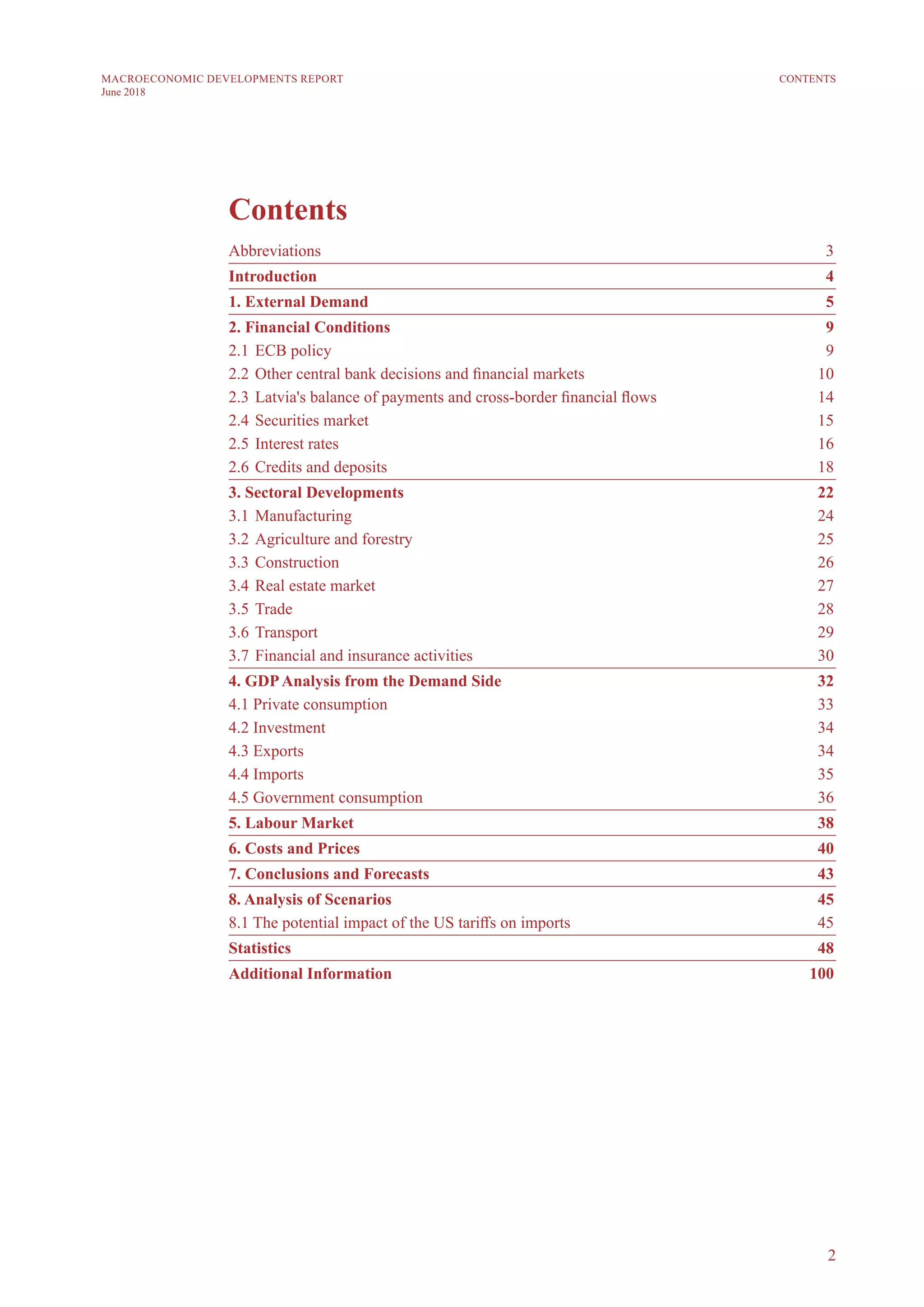 2
MACROECONOMIC DEVELOPMENTS REPORT
June 2018
CONTENTS
	 3
Introduction	 4
1. External Demand	 5
2. Financial Conditions	 9
2.1 	ECB policy	 9	
2.2 	Other central bank decisions and financial markets	 10
2.3 	Latvia's balance of payments and cross-border financial flows	 14
2.4 	Securities market	 15
2.5 	Interest rates	 16
2.6 	Credits and deposits	 18
3. Sectoral Developments	 22
3.1 	Manufacturing	 24
3.2	Agriculture and forestry	 25
3.3 	Construction	 26
3.4 	Real estate market	 27
3.5 	Trade	 28
3.6 	Transport	 29
3.7	Financial and insurance activities	 30
4. GDPAnalysis from the Demand Side	 32
4.1 Private consumption	 33
4.2 Investment	 34
4.3 Exports	 34
4.4 Imports	 35
4.5 Government consumption	 36
5. Labour Market	 38
6. Costs and Prices	 40
7. Conclusions and Forecasts	 43
8. Analysis of Scenarios	 45
8.1 The potential impact of the US tariffs on imports	 45
Statistics	 48
Additional Information	 100
 