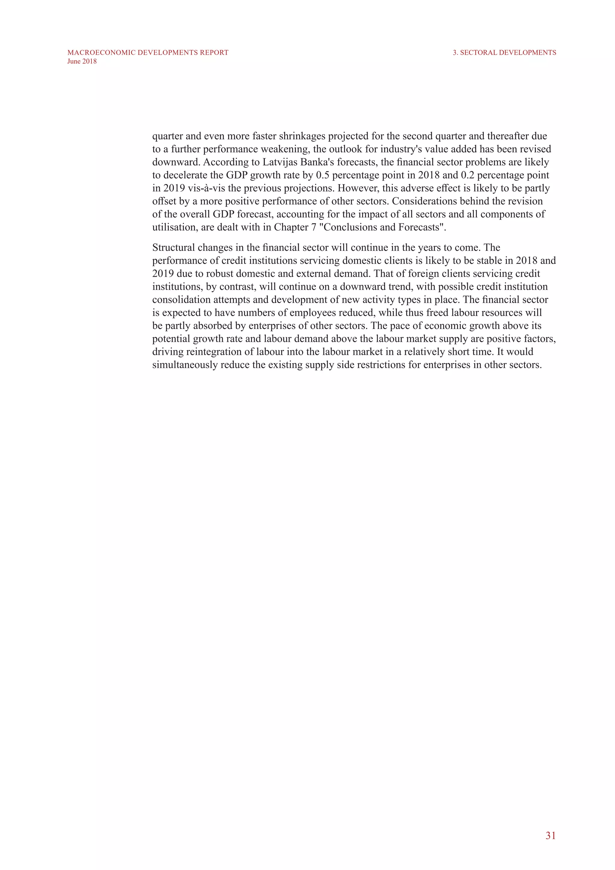 31
MACROECONOMIC DEVELOPMENTS REPORT
June 2018
quarter and even more faster shrinkages projected for the second quarter and thereafter due
to a further performance weakening, the outlook for industry's value added has been revised
downward. According to Latvijas Banka's forecasts, the financial sector problems are likely
to decelerate the GDP growth rate by 0.5 percentage point in 2018 and 0.2 percentage point
in 2019 vis-à-vis the previous projections. However, this adverse effect is likely to be partly
offset by a more positive performance of other sectors. Considerations behind the revision
of the overall GDP forecast, accounting for the impact of all sectors and all components of
utilisation, are dealt with in Chapter 7 "Conclusions and Forecasts".
Structural changes in the financial sector will continue in the years to come. The
performance of credit institutions servicing domestic clients is likely to be stable in 2018 and
2019 due to robust domestic and external demand. That of foreign clients servicing credit
institutions, by contrast, will continue on a downward trend, with possible credit institution
consolidation attempts and development of new activity types in place. The financial sector
is expected to have numbers of employees reduced, while thus freed labour resources will
be partly absorbed by enterprises of other sectors. The pace of economic growth above its
potential growth rate and labour demand above the labour market supply are positive factors,
driving reintegration of labour into the labour market in a relatively short time. It would
simultaneously reduce the existing supply side restrictions for enterprises in other sectors.
3. SECTORAL DEVELOPMENTS
 