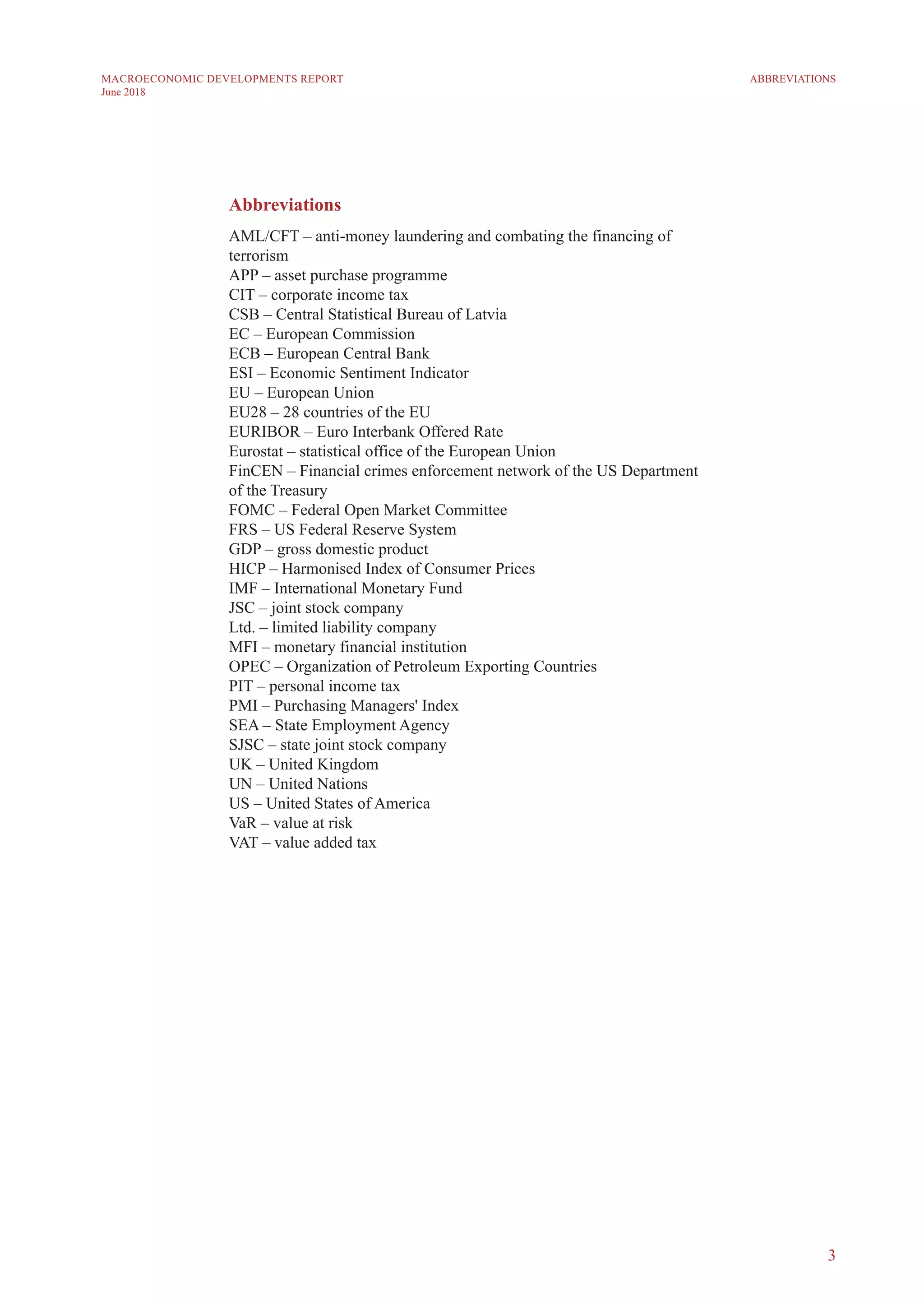 3
MACROECONOMIC DEVELOPMENTS REPORT
June 2018
Abbreviations
AML/CFT – anti-money laundering and combating the financing of
terrorism
APP – asset purchase programme
CIT – corporate income tax
CSB – Central Statistical Bureau of Latvia
EC – European Commission
ECB – European Central Bank
ESI – Economic Sentiment Indicator
EU – European Union
EU28 – 28 countries of the EU
EURIBOR – Euro Interbank Offered Rate
Eurostat – statistical office of the European Union
FinCEN – Financial crimes enforcement network of the US Department
of the Treasury
FOMC – Federal Open Market Committee
FRS – US Federal Reserve System
GDP – gross domestic product
HICP – Harmonised Index of Consumer Prices
IMF – International Monetary Fund
JSC – joint stock company
Ltd. – limited liability company
MFI – monetary financial institution
OPEC – Organization of Petroleum Exporting Countries
PIT – personal income tax
PMI – Purchasing Managers' Index
SEA – State Employment Agency
SJSC – state joint stock company
UK – United Kingdom
UN – United Nations
US – United States of America
VaR – value at risk
VAT – value added tax
ABBREVIATIONS
 