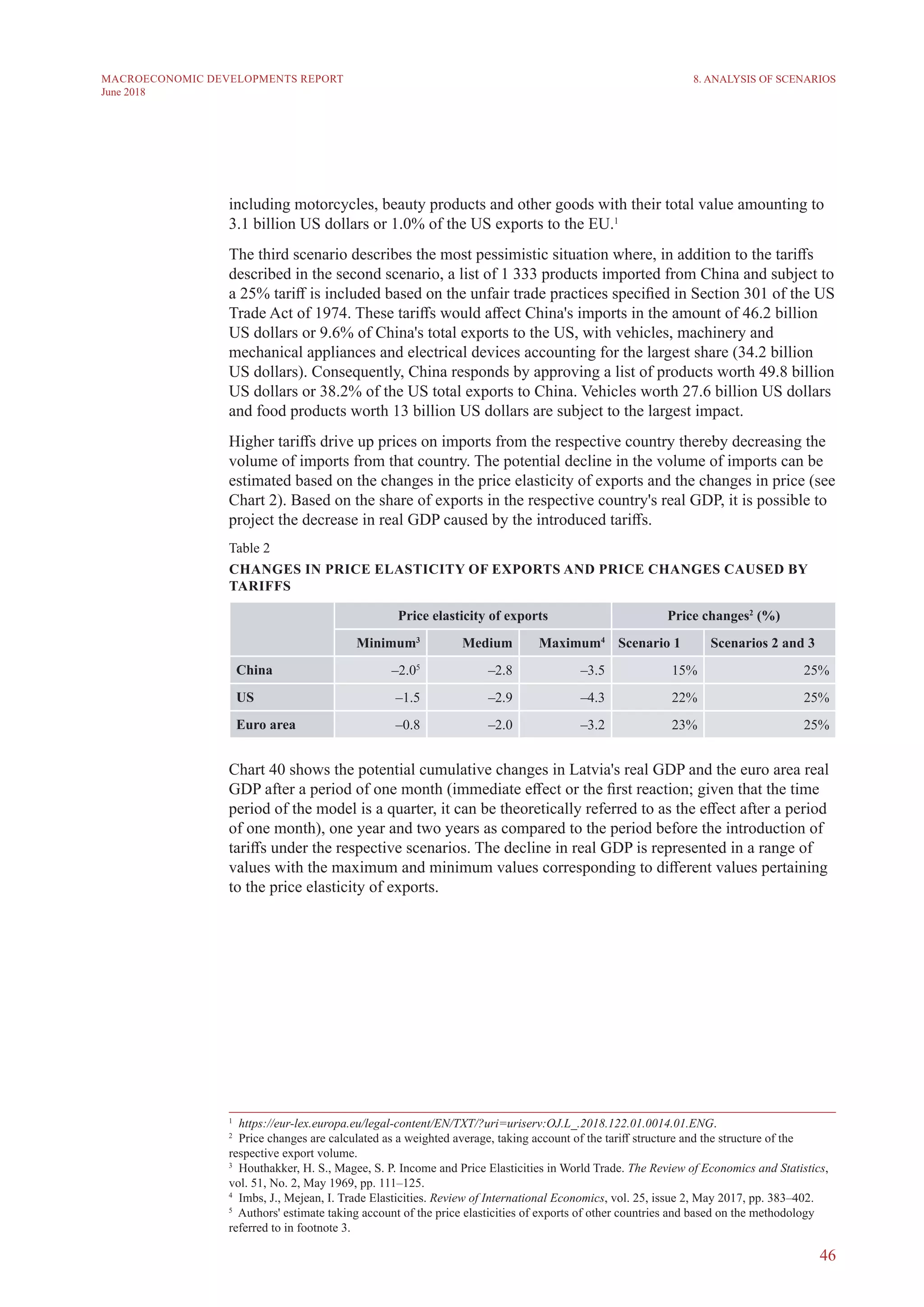 46
MACROECONOMIC DEVELOPMENTS REPORT
June 2018
including motorcycles, beauty products and other goods with their total value amounting to
3.1 billion US dollars or 1.0% of the US exports to the EU.1
The third scenario describes the most pessimistic situation where, in addition to the tariffs
described in the second scenario, a list of 1 333 products imported from China and subject to
a 25% tariff is included based on the unfair trade practices specified in Section 301 of the US
Trade Act of 1974. These tariffs would affect China's imports in the amount of 46.2 billion
US dollars or 9.6% of China's total exports to the US, with vehicles, machinery and
mechanical appliances and electrical devices accounting for the largest share (34.2 billion
US dollars). Consequently, China responds by approving a list of products worth 49.8 billion
US dollars or 38.2% of the US total exports to China. Vehicles worth 27.6 billion US dollars
and food products worth 13 billion US dollars are subject to the largest impact.
Higher tariffs drive up prices on imports from the respective country thereby decreasing the
volume of imports from that country. The potential decline in the volume of imports can be
estimated based on the changes in the price elasticity of exports and the changes in price (see
Chart 2). Based on the share of exports in the respective country's real GDP, it is possible to
project the decrease in real GDP caused by the introduced tariffs.
Table 2
CHANGES IN PRICE ELASTICITY OF EXPORTS AND PRICE CHANGES CAUSED BY
TARIFFS2345
Price elasticity of exports Price changes2
(%)
Minimum3
Medium Maximum4
Scenario 1 Scenarios 2 and 3
China –2.05
–2.8 –3.5 15% 25%
US –1.5 –2.9 –4.3 22% 25%
Euro area –0.8 –2.0 –3.2 23% 25%
Chart 40 shows the potential cumulative changes in Latvia's real GDP and the euro area real
GDP after a period of one month (immediate effect or the first reaction; given that the time
period of the model is a quarter, it can be theoretically referred to as the effect after a period
of one month), one year and two years as compared to the period before the introduction of
tariffs under the respective scenarios. The decline in real GDP is represented in a range of
values with the maximum and minimum values corresponding to different values pertaining
to the price elasticity of exports.
1
  https://eur-lex.europa.eu/legal-content/EN/TXT/?uri=uriserv:OJ.L_.2018.122.01.0014.01.ENG.
2
  Price changes are calculated as a weighted average, taking account of the tariff structure and the structure of the
respective export volume.
3
  Houthakker, H. S., Magee, S. P. Income and Price Elasticities in World Trade. The Review of Economics and Statistics,
vol. 51, No. 2, May 1969, pp. 111–125.
4
  Imbs, J., Mejean, I. Trade Elasticities. Review of International Economics, vol. 25, issue 2, May 2017, pp. 383–402.
5
  Authors' estimate taking account of the price elasticities of exports of other countries and based on the methodology
referred to in footnote 3.
8. ANALYSIS OF SCENARIOS
 
