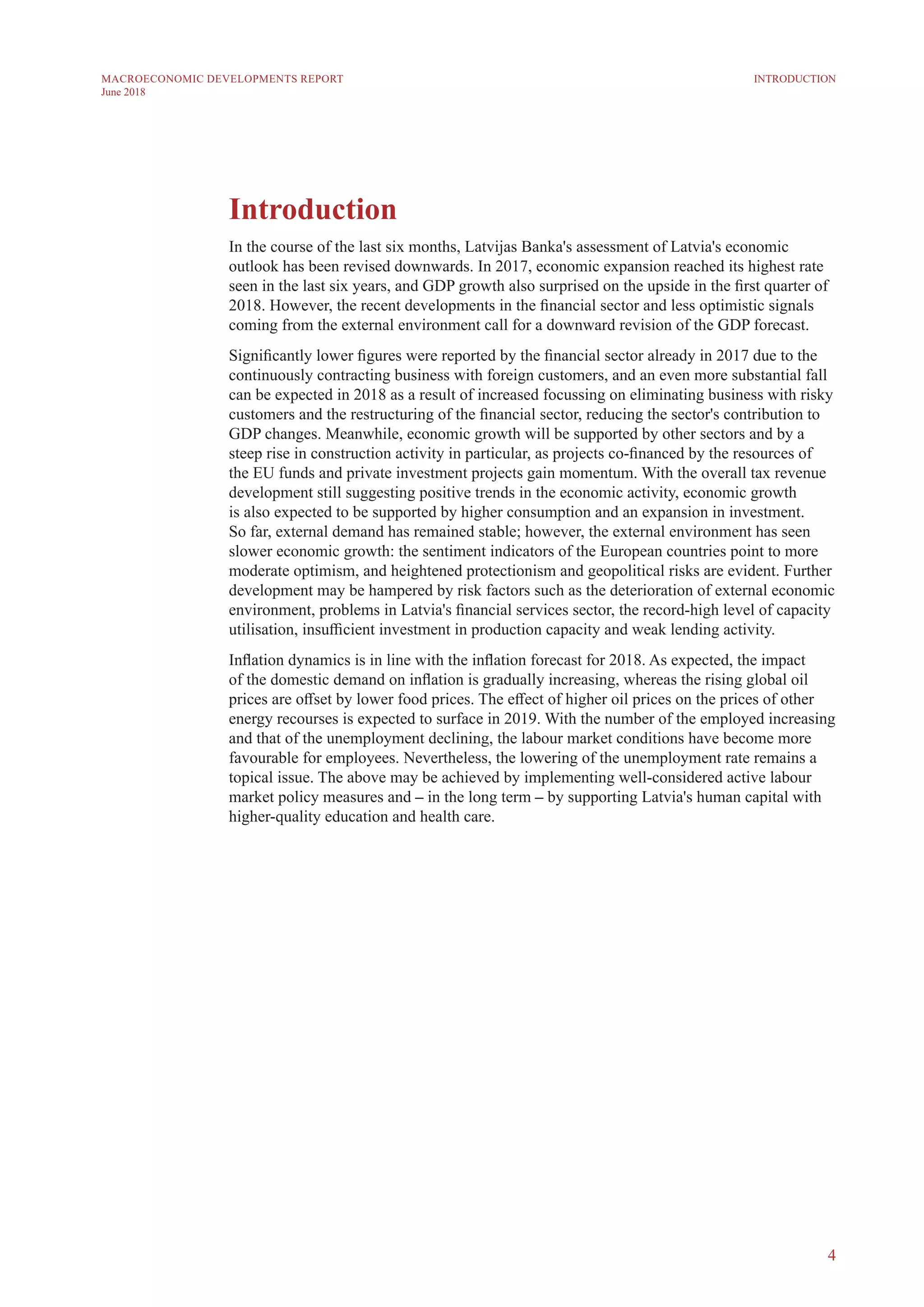 4
MACROECONOMIC DEVELOPMENTS REPORT
June 2018
Introduction
In the course of the last six months, Latvijas Banka's assessment of Latvia's economic
outlook has been revised downwards. In 2017, economic expansion reached its highest rate
seen in the last six years, and GDP growth also surprised on the upside in the first quarter of
2018. However, the recent developments in the financial sector and less optimistic signals
coming from the external environment call for a downward revision of the GDP forecast.
Significantly lower figures were reported by the financial sector already in 2017 due to the
continuously contracting business with foreign customers, and an even more substantial fall
can be expected in 2018 as a result of increased focussing on eliminating business with risky
customers and the restructuring of the financial sector, reducing the sector's contribution to
GDP changes. Meanwhile, economic growth will be supported by other sectors and by a
steep rise in construction activity in particular, as projects co-financed by the resources of
the EU funds and private investment projects gain momentum. With the overall tax revenue
development still suggesting positive trends in the economic activity, economic growth
is also expected to be supported by higher consumption and an expansion in investment.
So far, external demand has remained stable; however, the external environment has seen
slower economic growth: the sentiment indicators of the European countries point to more
moderate optimism, and heightened protectionism and geopolitical risks are evident. Further
development may be hampered by risk factors such as the deterioration of external economic
environment, problems in Latvia's financial services sector, the record-high level of capacity
utilisation, insufficient investment in production capacity and weak lending activity.
Inflation dynamics is in line with the inflation forecast for 2018. As expected, the impact
of the domestic demand on inflation is gradually increasing, whereas the rising global oil
prices are offset by lower food prices. The effect of higher oil prices on the prices of other
energy recourses is expected to surface in 2019. With the number of the employed increasing
and that of the unemployment declining, the labour market conditions have become more
favourable for employees. Nevertheless, the lowering of the unemployment rate remains a
topical issue. The above may be achieved by implementing well-considered active labour
market policy measures and – in the long term – by supporting Latvia's human capital with
higher-quality education and health care.
INTRODUCTION
 