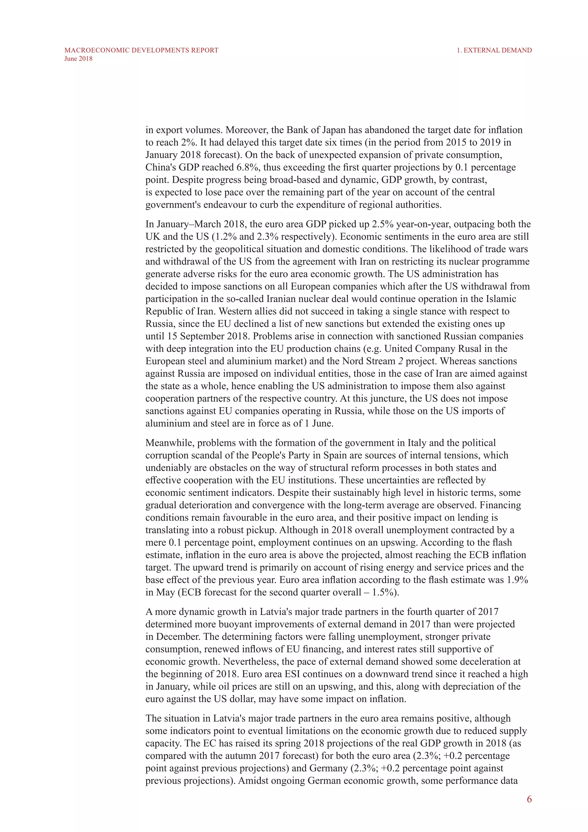 6
MACROECONOMIC DEVELOPMENTS REPORT
June 2018
in export volumes. Moreover, the Bank of Japan has abandoned the target date for inflation
to reach 2%. It had delayed this target date six times (in the period from 2015 to 2019 in
January 2018 forecast). On the back of unexpected expansion of private consumption,
China's GDP reached 6.8%, thus exceeding the first quarter projections by 0.1 percentage
point. Despite progress being broad-based and dynamic, GDP growth, by contrast,
is expected to lose pace over the remaining part of the year on account of the central
government's endeavour to curb the expenditure of regional authorities.
In January–March 2018, the euro area GDP picked up 2.5% year-on-year, outpacing both the
UK and the US (1.2% and 2.3% respectively). Economic sentiments in the euro area are still
restricted by the geopolitical situation and domestic conditions. The likelihood of trade wars
and withdrawal of the US from the agreement with Iran on restricting its nuclear programme
generate adverse risks for the euro area economic growth. The US administration has
decided to impose sanctions on all European companies which after the US withdrawal from
participation in the so-called Iranian nuclear deal would continue operation in the Islamic
Republic of Iran. Western allies did not succeed in taking a single stance with respect to
Russia, since the EU declined a list of new sanctions but extended the existing ones up
until 15 September 2018. Problems arise in connection with sanctioned Russian companies
with deep integration into the EU production chains (e.g. United Company Rusal in the
European steel and aluminium market) and the Nord Stream 2 project. Whereas sanctions
against Russia are imposed on individual entities, those in the case of Iran are aimed against
the state as a whole, hence enabling the US administration to impose them also against
cooperation partners of the respective country. At this juncture, the US does not impose
sanctions against EU companies operating in Russia, while those on the US imports of
aluminium and steel are in force as of 1 June.
Meanwhile, problems with the formation of the government in Italy and the political
corruption scandal of the People's Party in Spain are sources of internal tensions, which
undeniably are obstacles on the way of structural reform processes in both states and
effective cooperation with the EU institutions. These uncertainties are reflected by
economic sentiment indicators. Despite their sustainably high level in historic terms, some
gradual deterioration and convergence with the long-term average are observed. Financing
conditions remain favourable in the euro area, and their positive impact on lending is
translating into a robust pickup. Although in 2018 overall unemployment contracted by a
mere 0.1 percentage point, employment continues on an upswing. According to the flash
estimate, inflation in the euro area is above the projected, almost reaching the ECB inflation
target. The upward trend is primarily on account of rising energy and service prices and the
base effect of the previous year. Euro area inflation according to the flash estimate was 1.9%
in May (ECB forecast for the second quarter overall – 1.5%).
A more dynamic growth in Latvia's major trade partners in the fourth quarter of 2017
determined more buoyant improvements of external demand in 2017 than were projected
in December. The determining factors were falling unemployment, stronger private
consumption, renewed inflows of EU financing, and interest rates still supportive of
economic growth. Nevertheless, the pace of external demand showed some deceleration at
the beginning of 2018. Euro area ESI continues on a downward trend since it reached a high
in January, while oil prices are still on an upswing, and this, along with depreciation of the
euro against the US dollar, may have some impact on inflation.
The situation in Latvia's major trade partners in the euro area remains positive, although
some indicators point to eventual limitations on the economic growth due to reduced supply
capacity. The EC has raised its spring 2018 projections of the real GDP growth in 2018 (as
compared with the autumn 2017 forecast) for both the euro area (2.3%; +0.2 percentage
point against previous projections) and Germany (2.3%; +0.2 percentage point against
previous projections). Amidst ongoing German economic growth, some performance data
1. EXTERNAL DEMAND
 