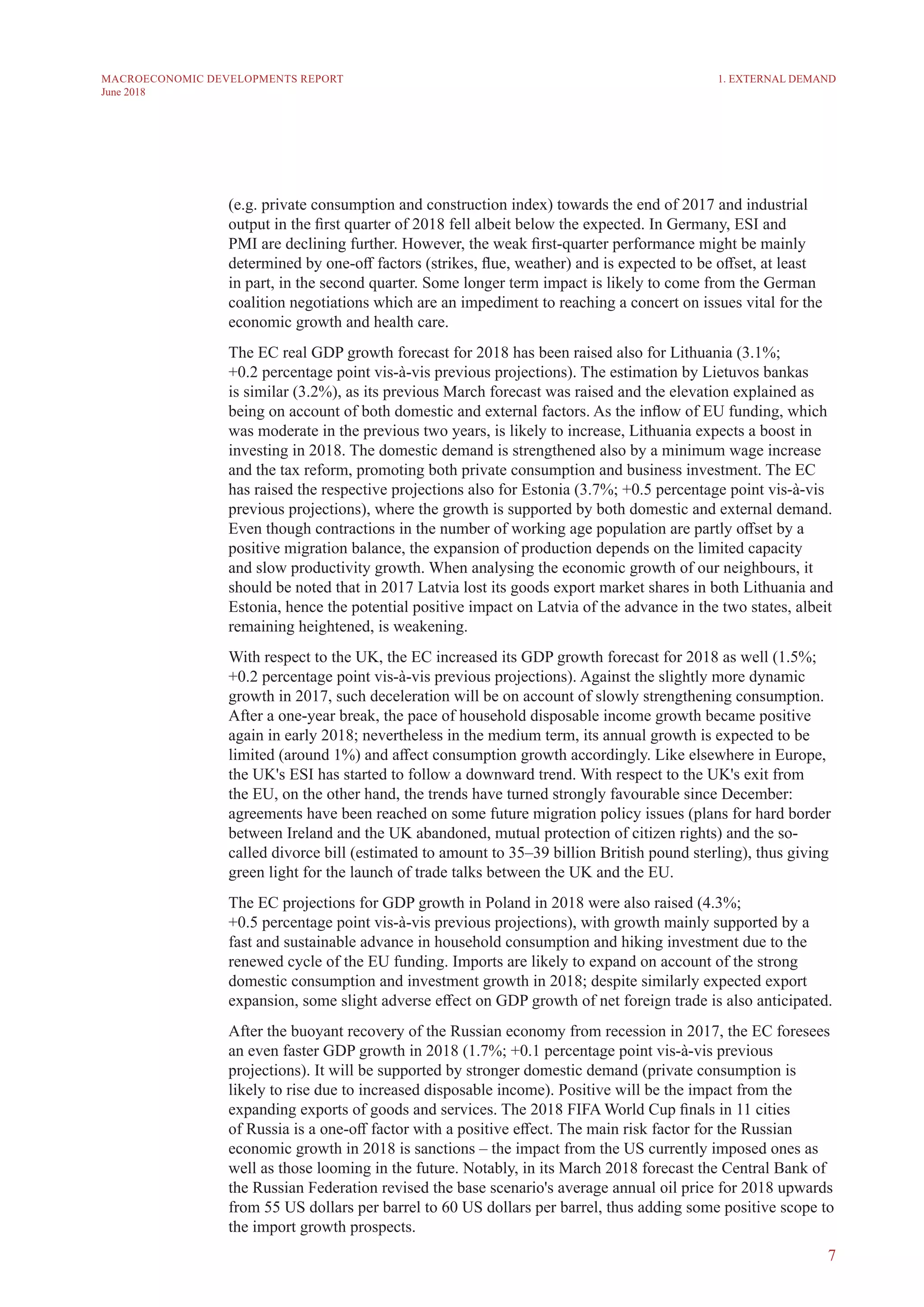 7
MACROECONOMIC DEVELOPMENTS REPORT
June 2018
(e.g. private consumption and construction index) towards the end of 2017 and industrial
output in the first quarter of 2018 fell albeit below the expected. In Germany, ESI and
PMI are declining further. However, the weak first-quarter performance might be mainly
determined by one-off factors (strikes, flue, weather) and is expected to be offset, at least
in part, in the second quarter. Some longer term impact is likely to come from the German
coalition negotiations which are an impediment to reaching a concert on issues vital for the
economic growth and health care.
The EC real GDP growth forecast for 2018 has been raised also for Lithuania (3.1%;
+0.2 percentage point vis-à-vis previous projections). The estimation by Lietuvos bankas
is similar (3.2%), as its previous March forecast was raised and the elevation explained as
being on account of both domestic and external factors. As the inflow of EU funding, which
was moderate in the previous two years, is likely to increase, Lithuania expects a boost in
investing in 2018. The domestic demand is strengthened also by a minimum wage increase
and the tax reform, promoting both private consumption and business investment. The EC
has raised the respective projections also for Estonia (3.7%; +0.5 percentage point vis-à-vis
previous projections), where the growth is supported by both domestic and external demand.
Even though contractions in the number of working age population are partly offset by a
positive migration balance, the expansion of production depends on the limited capacity
and slow productivity growth. When analysing the economic growth of our neighbours, it
should be noted that in 2017 Latvia lost its goods export market shares in both Lithuania and
Estonia, hence the potential positive impact on Latvia of the advance in the two states, albeit
remaining heightened, is weakening.
With respect to the UK, the EC increased its GDP growth forecast for 2018 as well (1.5%;
+0.2 percentage point vis-à-vis previous projections). Against the slightly more dynamic
growth in 2017, such deceleration will be on account of slowly strengthening consumption.
After a one-year break, the pace of household disposable income growth became positive
again in early 2018; nevertheless in the medium term, its annual growth is expected to be
limited (around 1%) and affect consumption growth accordingly. Like elsewhere in Europe,
the UK's ESI has started to follow a downward trend. With respect to the UK's exit from
the EU, on the other hand, the trends have turned strongly favourable since December:
agreements have been reached on some future migration policy issues (plans for hard border
between Ireland and the UK abandoned, mutual protection of citizen rights) and the so-
called divorce bill (estimated to amount to 35–39 billion British pound sterling), thus giving
green light for the launch of trade talks between the UK and the EU.
The EC projections for GDP growth in Poland in 2018 were also raised (4.3%;
+0.5 percentage point vis-à-vis previous projections), with growth mainly supported by a
fast and sustainable advance in household consumption and hiking investment due to the
renewed cycle of the EU funding. Imports are likely to expand on account of the strong
domestic consumption and investment growth in 2018; despite similarly expected export
expansion, some slight adverse effect on GDP growth of net foreign trade is also anticipated.
After the buoyant recovery of the Russian economy from recession in 2017, the EC foresees
an even faster GDP growth in 2018 (1.7%; +0.1 percentage point vis-à-vis previous
projections). It will be supported by stronger domestic demand (private consumption is
likely to rise due to increased disposable income). Positive will be the impact from the
expanding exports of goods and services. The 2018 FIFA World Cup finals in 11 cities
of Russia is a one-off factor with a positive effect. The main risk factor for the Russian
economic growth in 2018 is sanctions – the impact from the US currently imposed ones as
well as those looming in the future. Notably, in its March 2018 forecast the Central Bank of
the Russian Federation revised the base scenario's average annual oil price for 2018 upwards
from 55 US dollars per barrel to 60 US dollars per barrel, thus adding some positive scope to
the import growth prospects.
1. EXTERNAL DEMAND
 