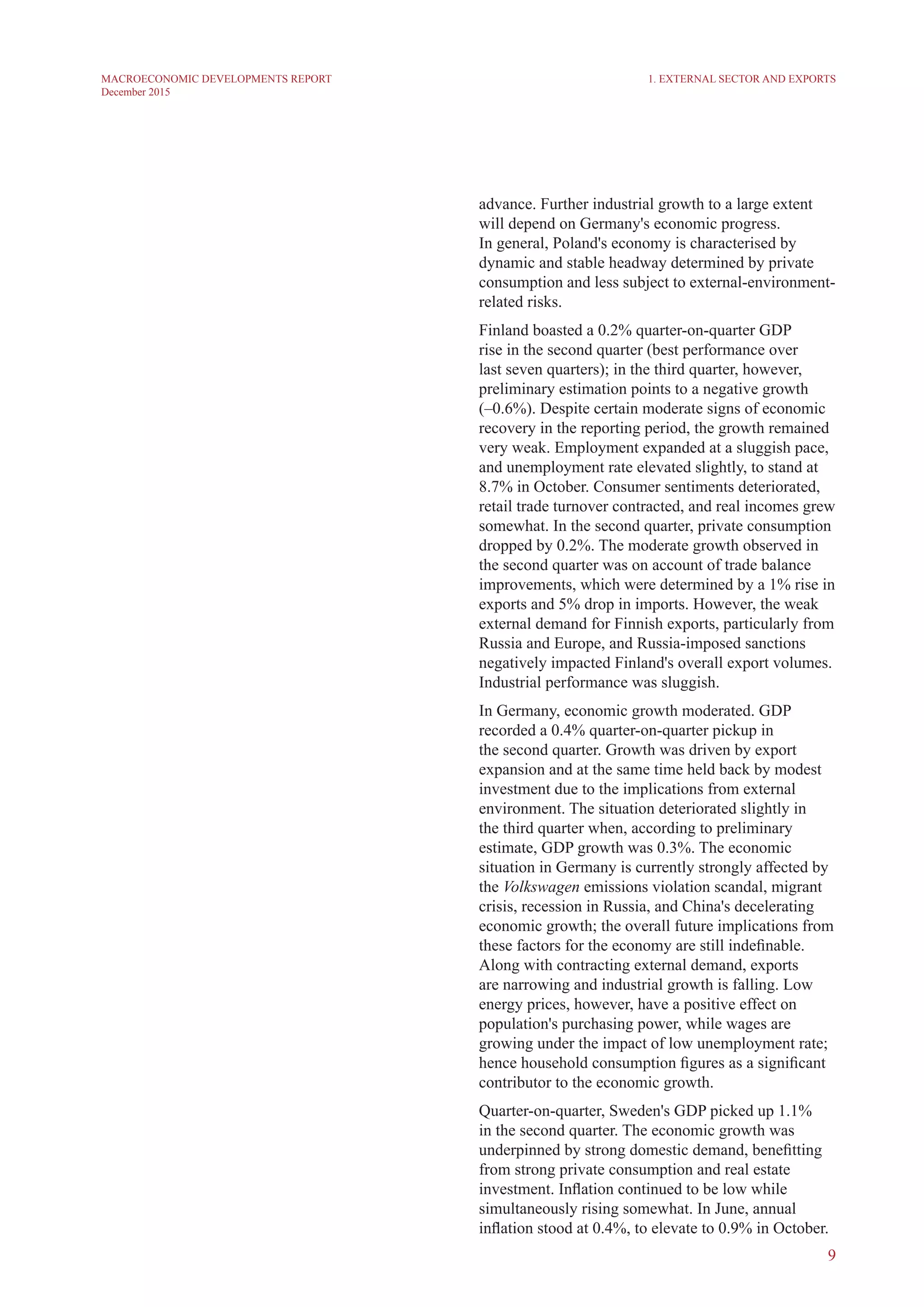 9
MACROECONOMIC DEVELOPMENTS REPORT
December 2015
1. External Sector and Exports
advance. Further industrial growth to a large extent
will depend on Germany's economic progress.
In general, Poland's economy is characterised by
dynamic and stable headway determined by private
consumption and less subject to external-environment-
related risks.
Finland boasted a 0.2% quarter-on-quarter GDP
rise in the second quarter (best performance over
last seven quarters); in the third quarter, however,
preliminary estimation points to a negative growth
(–0.6%). Despite certain moderate signs of economic
recovery in the reporting period, the growth remained
very weak. Employment expanded at a sluggish pace,
and unemployment rate elevated slightly, to stand at
8.7% in October. Consumer sentiments deteriorated,
retail trade turnover contracted, and real incomes grew
somewhat. In the second quarter, private consumption
dropped by 0.2%. The moderate growth observed in
the second quarter was on account of trade balance
improvements, which were determined by a 1% rise in
exports and 5% drop in imports. However, the weak
external demand for Finnish exports, particularly from
Russia and Europe, and Russia-imposed sanctions
negatively impacted Finland's overall export volumes.
Industrial performance was sluggish.
In Germany, economic growth moderated. GDP
recorded a 0.4% quarter-on-quarter pickup in
the second quarter. Growth was driven by export
expansion and at the same time held back by modest
investment due to the implications from external
environment. The situation deteriorated slightly in
the third quarter when, according to preliminary
estimate, GDP growth was 0.3%. The economic
situation in Germany is currently strongly affected by
the Volkswagen emissions violation scandal, migrant
crisis, recession in Russia, and China's decelerating
economic growth; the overall future implications from
these factors for the economy are still indefinable.
Along with contracting external demand, exports
are narrowing and industrial growth is falling. Low
energy prices, however, have a positive effect on
population's purchasing power, while wages are
growing under the impact of low unemployment rate;
hence household consumption figures as a significant
contributor to the economic growth.
Quarter-on-quarter, Sweden's GDP picked up 1.1%
in the second quarter. The economic growth was
underpinned by strong domestic demand, benefitting
from strong private consumption and real estate
investment. Inflation continued to be low while
simultaneously rising somewhat. In June, annual
inflation stood at 0.4%, to elevate to 0.9% in October.
 