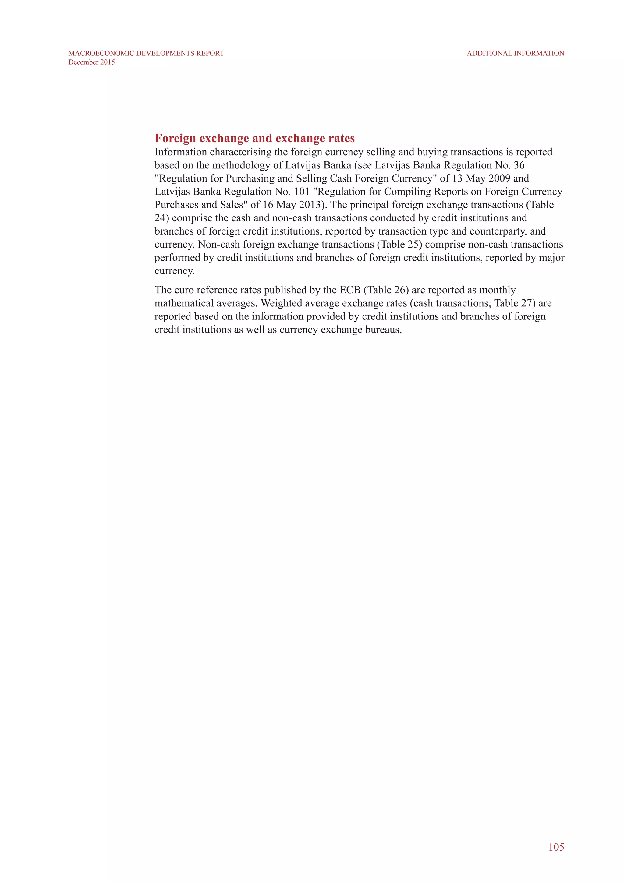 Foreign exchange and exchange rates
Information characterising the foreign currency selling and buying transactions is reported
based on the methodology of Latvijas Banka (see Latvijas Banka Regulation No. 36
"Regulation for Purchasing and Selling Cash Foreign Currency" of 13 May 2009 and
Latvijas Banka Regulation No. 101 "Regulation for Compiling Reports on Foreign Currency
Purchases and Sales" of 16 May 2013). The principal foreign exchange transactions (Table
24) comprise the cash and non-cash transactions conducted by credit institutions and
branches of foreign credit institutions, reported by transaction type and counterparty, and
currency. Non-cash foreign exchange transactions (Table 25) comprise non-cash transactions
performed by credit institutions and branches of foreign credit institutions, reported by major
currency.
The euro reference rates published by the ECB (Table 26) are reported as monthly
mathematical averages. Weighted average exchange rates (cash transactions; Table 27) are
reported based on the information provided by credit institutions and branches of foreign
credit institutions as well as currency exchange bureaus.
105
Additional InformationMACROECONOMIC DEVELOPMENTS REPORT
December 2015
 