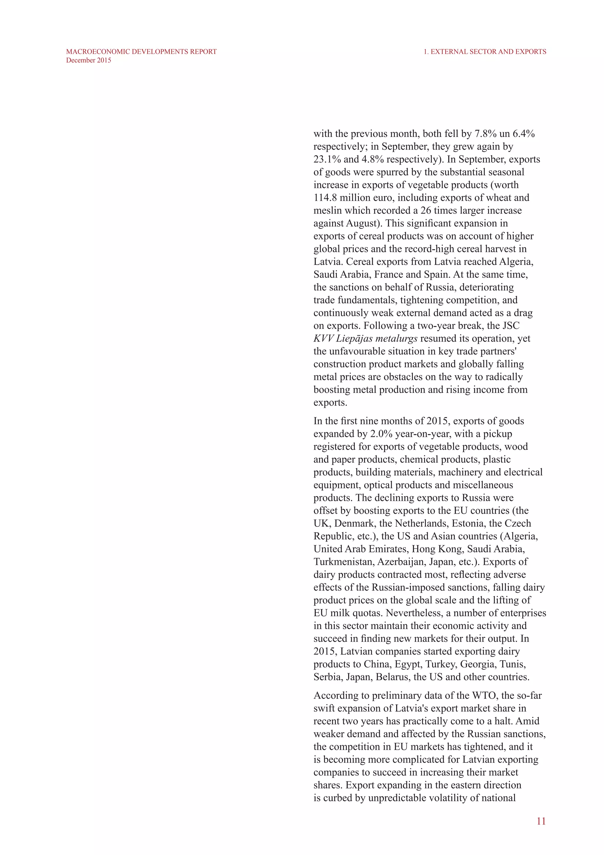 11
MACROECONOMIC DEVELOPMENTS REPORT
December 2015
with the previous month, both fell by 7.8% un 6.4%
respectively; in September, they grew again by
23.1% and 4.8% respectively). In September, exports
of goods were spurred by the substantial seasonal
increase in exports of vegetable products (worth
114.8 million euro, including exports of wheat and
meslin which recorded a 26 times larger increase
against August). This significant expansion in
exports of cereal products was on account of higher
global prices and the record-high cereal harvest in
Latvia. Cereal exports from Latvia reached Algeria,
Saudi Arabia, France and Spain. At the same time,
the sanctions on behalf of Russia, deteriorating
trade fundamentals, tightening competition, and
continuously weak external demand acted as a drag
on exports. Following a two-year break, the JSC
KVV Liepājas metalurgs resumed its operation, yet
the unfavourable situation in key trade partners'
construction product markets and globally falling
metal prices are obstacles on the way to radically
boosting metal production and rising income from
exports.
In the first nine months of 2015, exports of goods
expanded by 2.0% year-on-year, with a pickup
registered for exports of vegetable products, wood
and paper products, chemical products, plastic
products, building materials, machinery and electrical
equipment, optical products and miscellaneous
products. The declining exports to Russia were
offset by boosting exports to the EU countries (the
UK, Denmark, the Netherlands, Estonia, the Czech
Republic, etc.), the US and Asian countries (Algeria,
United Arab Emirates, Hong Kong, Saudi Arabia,
Turkmenistan, Azerbaijan, Japan, etc.). Exports of
dairy products contracted most, reflecting adverse
effects of the Russian-imposed sanctions, falling dairy
product prices on the global scale and the lifting of
EU milk quotas. Nevertheless, a number of enterprises
in this sector maintain their economic activity and
succeed in finding new markets for their output. In
2015, Latvian companies started exporting dairy
products to China, Egypt, Turkey, Georgia, Tunis,
Serbia, Japan, Belarus, the US and other countries.
According to preliminary data of the WTO, the so-far
swift expansion of Latvia's export market share in
recent two years has practically come to a halt. Amid
weaker demand and affected by the Russian sanctions,
the competition in EU markets has tightened, and it
is becoming more complicated for Latvian exporting
companies to succeed in increasing their market
shares. Export expanding in the eastern direction
is curbed by unpredictable volatility of national
1. External Sector and Exports
 
