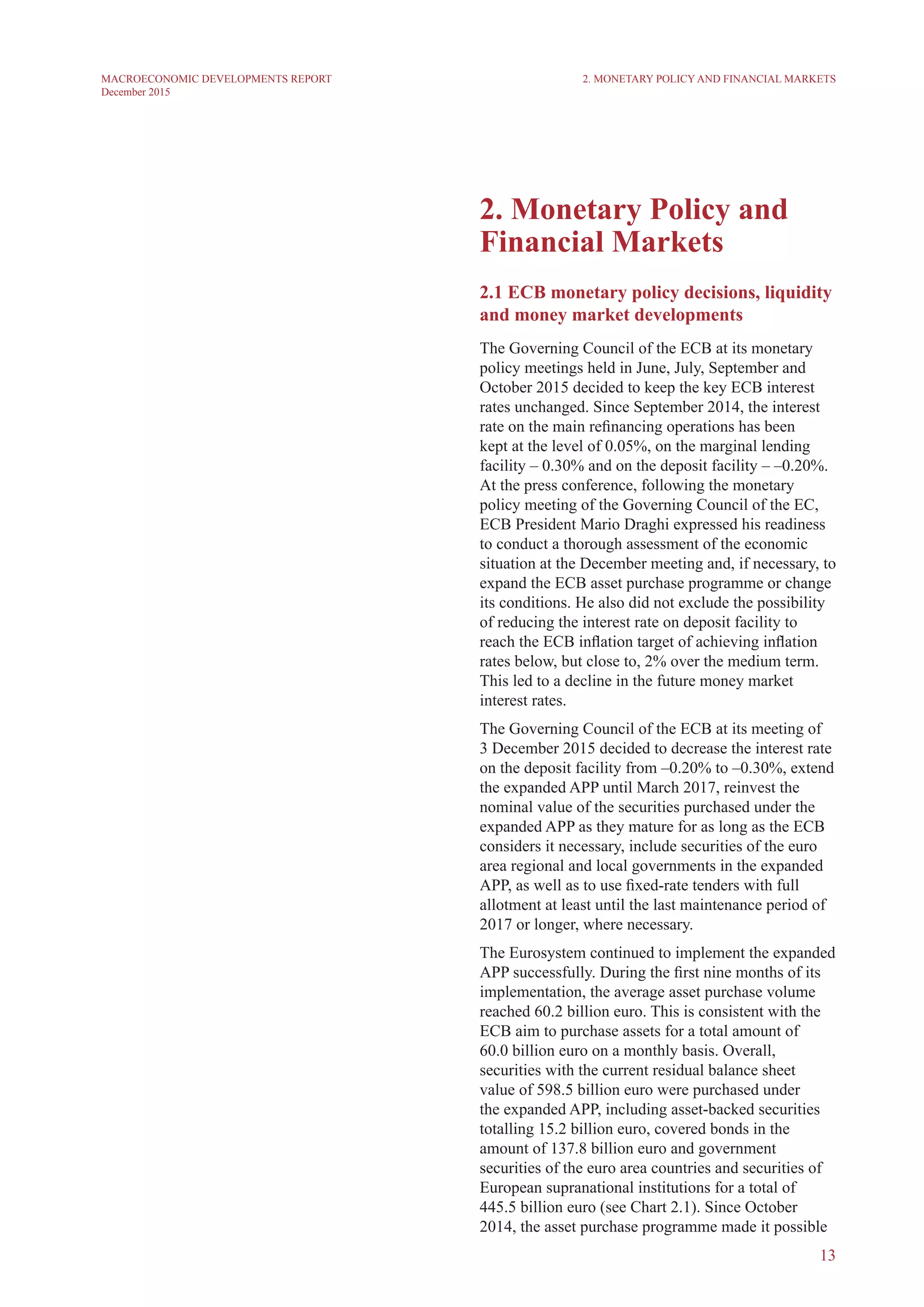 13
MACROECONOMIC DEVELOPMENTS REPORT
December 2015
2. Monetary Policy and
Financial Markets
2.1 ECB monetary policy decisions, liquidity
and money market developments
The Governing Council of the ECB at its monetary
policy meetings held in June, July, September and
October 2015 decided to keep the key ECB interest
rates unchanged. Since September 2014, the interest
rate on the main refinancing operations has been
kept at the level of 0.05%, on the marginal lending
facility – 0.30% and on the deposit facility – –0.20%.
At the press conference, following the monetary
policy meeting of the Governing Council of the EC,
ECB President Mario Draghi expressed his readiness
to conduct a thorough assessment of the economic
situation at the December meeting and, if necessary, to
expand the ECB asset purchase programme or change
its conditions. He also did not exclude the possibility
of reducing the interest rate on deposit facility to
reach the ECB inflation target of achieving inflation
rates below, but close to, 2% over the medium term.
This led to a decline in the future money market
interest rates.
The Governing Council of the ECB at its meeting of
3 December 2015 decided to decrease the interest rate
on the deposit facility from –0.20% to –0.30%, extend
the expanded APP until March 2017, reinvest the
nominal value of the securities purchased under the
expanded APP as they mature for as long as the ECB
considers it necessary, include securities of the euro
area regional and local governments in the expanded
APP, as well as to use fixed-rate tenders with full
allotment at least until the last maintenance period of
2017 or longer, where necessary.
The Eurosystem continued to implement the expanded
APP successfully. During the first nine months of its
implementation, the average asset purchase volume
reached 60.2 billion euro. This is consistent with the
ECB aim to purchase assets for a total amount of
60.0 billion euro on a monthly basis. Overall,
securities with the current residual balance sheet
value of 598.5 billion euro were purchased under
the expanded APP, including asset-backed securities
totalling 15.2 billion euro, covered bonds in the
amount of 137.8 billion euro and government
securities of the euro area countries and securities of
European supranational institutions for a total of
445.5 billion euro (see Chart 2.1). Since October
2014, the asset purchase programme made it possible
2. Monetary Policy and Financial Markets
 
