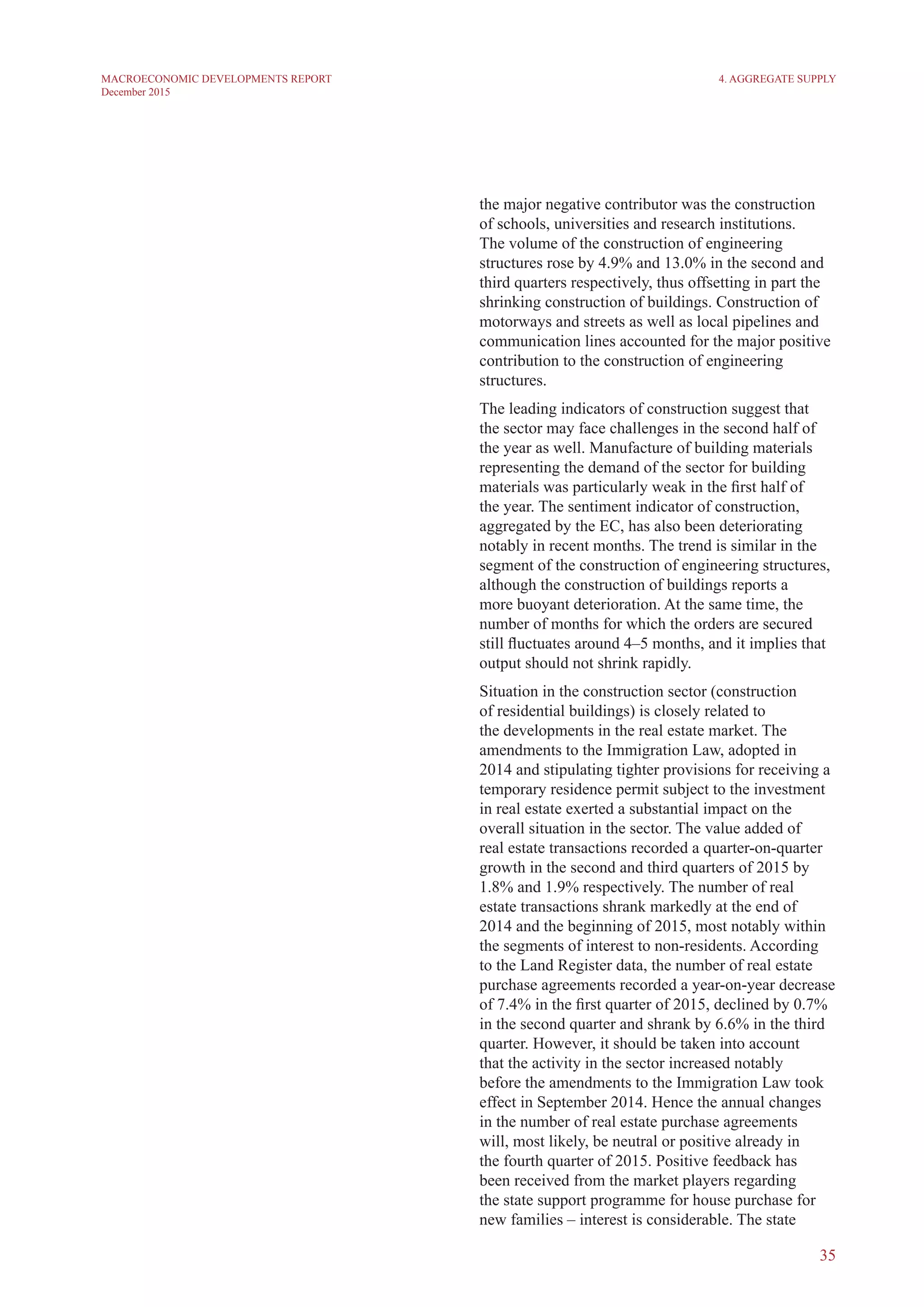 35
MACROECONOMIC DEVELOPMENTS REPORT
December 2015
the major negative contributor was the construction
of schools, universities and research institutions.
The volume of the construction of engineering
structures rose by 4.9% and 13.0% in the second and
third quarters respectively, thus offsetting in part the
shrinking construction of buildings. Construction of
motorways and streets as well as local pipelines and
communication lines accounted for the major positive
contribution to the construction of engineering
structures.
The leading indicators of construction suggest that
the sector may face challenges in the second half of
the year as well. Manufacture of building materials
representing the demand of the sector for building
materials was particularly weak in the first half of
the year. The sentiment indicator of construction,
aggregated by the EC, has also been deteriorating
notably in recent months. The trend is similar in the
segment of the construction of engineering structures,
although the construction of buildings reports a
more buoyant deterioration. At the same time, the
number of months for which the orders are secured
still fluctuates around 4–5 months, and it implies that
output should not shrink rapidly.
Situation in the construction sector (construction
of residential buildings) is closely related to
the developments in the real estate market. The
amendments to the Immigration Law, adopted in
2014 and stipulating tighter provisions for receiving a
temporary residence permit subject to the investment
in real estate exerted a substantial impact on the
overall situation in the sector. The value added of
real estate transactions recorded a quarter-on-quarter
growth in the second and third quarters of 2015 by
1.8% and 1.9% respectively. The number of real
estate transactions shrank markedly at the end of
2014 and the beginning of 2015, most notably within
the segments of interest to non-residents. According
to the Land Register data, the number of real estate
purchase agreements recorded a year-on-year decrease
of 7.4% in the first quarter of 2015, declined by 0.7%
in the second quarter and shrank by 6.6% in the third
quarter. However, it should be taken into account
that the activity in the sector increased notably
before the amendments to the Immigration Law took
effect in September 2014. Hence the annual changes
in the number of real estate purchase agreements
will, most likely, be neutral or positive already in
the fourth quarter of 2015. Positive feedback has
been received from the market players regarding
the state support programme for house purchase for
new families – interest is considerable. The state
4. Aggregate Supply
 