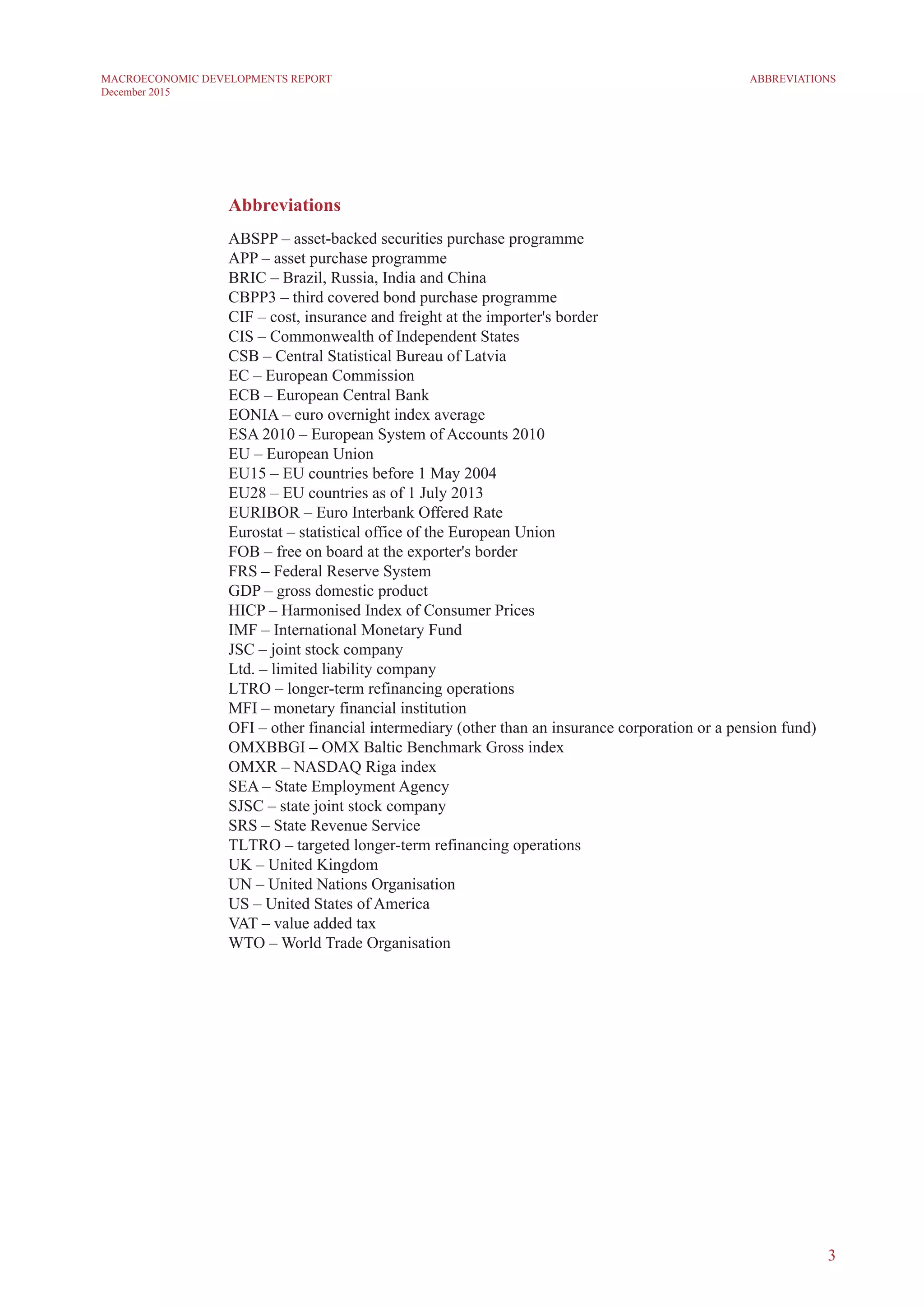 3
MACROECONOMIC DEVELOPMENTS REPORT
December 2015
Abbreviations
ABSPP – asset-backed securities purchase programme
APP – asset purchase programme
BRIC – Brazil, Russia, India and China
CBPP3 – third covered bond purchase programme
CIF – cost, insurance and freight at the importer's border
CIS – Commonwealth of Independent States
CSB – Central Statistical Bureau of Latvia
EC – European Commission
ECB – European Central Bank
EONIA – euro overnight index average
ESA 2010 – European System of Accounts 2010
EU – European Union
EU15 – EU countries before 1 May 2004
EU28 – EU countries as of 1 July 2013
EURIBOR – Euro Interbank Offered Rate
Eurostat – statistical office of the European Union
FOB – free on board at the exporter's border
FRS – Federal Reserve System
GDP – gross domestic product
HICP – Harmonised Index of Consumer Prices
IMF – International Monetary Fund
JSC – joint stock company
Ltd. – limited liability company
LTRO – longer-term refinancing operations
MFI – monetary financial institution
OFI – other financial intermediary (other than an insurance corporation or a pension fund)
OMXBBGI – OMX Baltic Benchmark Gross index
OMXR – NASDAQ Riga index
SEA – State Employment Agency
SJSC – state joint stock company
SRS – State Revenue Service
TLTRO – targeted longer-term refinancing operations
UK – United Kingdom
UN – United Nations Organisation
US – United States of America
VAT – value added tax
WTO – World Trade Organisation
ABBREVIATIONS
 