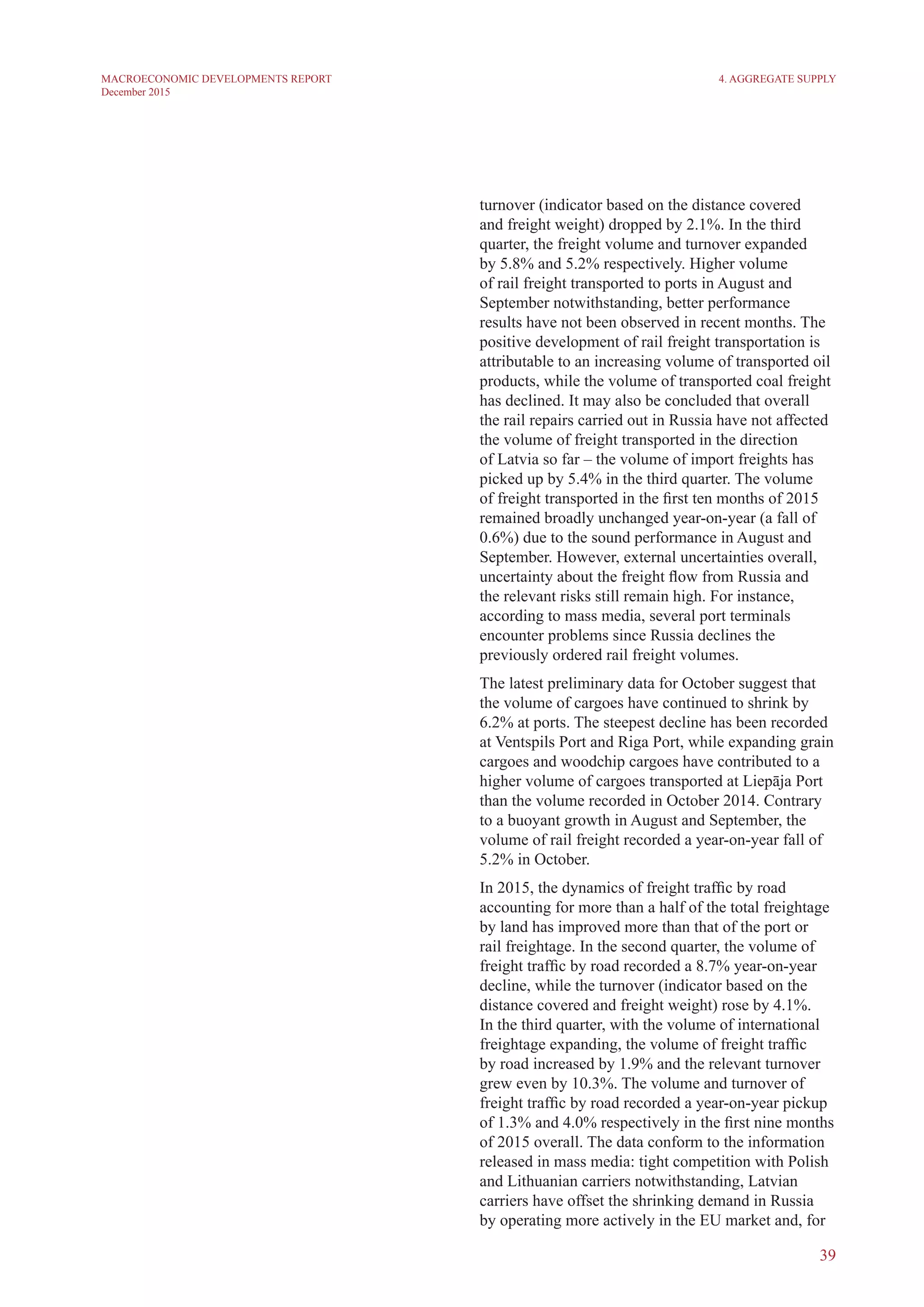 39
MACROECONOMIC DEVELOPMENTS REPORT
December 2015
turnover (indicator based on the distance covered
and freight weight) dropped by 2.1%. In the third
quarter, the freight volume and turnover expanded
by 5.8% and 5.2% respectively. Higher volume
of rail freight transported to ports in August and
September notwithstanding, better performance
results have not been observed in recent months. The
positive development of rail freight transportation is
attributable to an increasing volume of transported oil
products, while the volume of transported coal freight
has declined. It may also be concluded that overall
the rail repairs carried out in Russia have not affected
the volume of freight transported in the direction
of Latvia so far – the volume of import freights has
picked up by 5.4% in the third quarter. The volume
of freight transported in the first ten months of 2015
remained broadly unchanged year-on-year (a fall of
0.6%) due to the sound performance in August and
September. However, external uncertainties overall,
uncertainty about the freight flow from Russia and
the relevant risks still remain high. For instance,
according to mass media, several port terminals
encounter problems since Russia declines the
previously ordered rail freight volumes.
The latest preliminary data for October suggest that
the volume of cargoes have continued to shrink by
6.2% at ports. The steepest decline has been recorded
at Ventspils Port and Riga Port, while expanding grain
cargoes and woodchip cargoes have contributed to a
higher volume of cargoes transported at Liepāja Port
than the volume recorded in October 2014. Contrary
to a buoyant growth in August and September, the
volume of rail freight recorded a year-on-year fall of
5.2% in October.
In 2015, the dynamics of freight traffic by road
accounting for more than a half of the total freightage
by land has improved more than that of the port or
rail freightage. In the second quarter, the volume of
freight traffic by road recorded a 8.7% year-on-year
decline, while the turnover (indicator based on the
distance covered and freight weight) rose by 4.1%.
In the third quarter, with the volume of international
freightage expanding, the volume of freight traffic
by road increased by 1.9% and the relevant turnover
grew even by 10.3%. The volume and turnover of
freight traffic by road recorded a year-on-year pickup
of 1.3% and 4.0% respectively in the first nine months
of 2015 overall. The data conform to the information
released in mass media: tight competition with Polish
and Lithuanian carriers notwithstanding, Latvian
carriers have offset the shrinking demand in Russia
by operating more actively in the EU market and, for
4. Aggregate Supply
 
