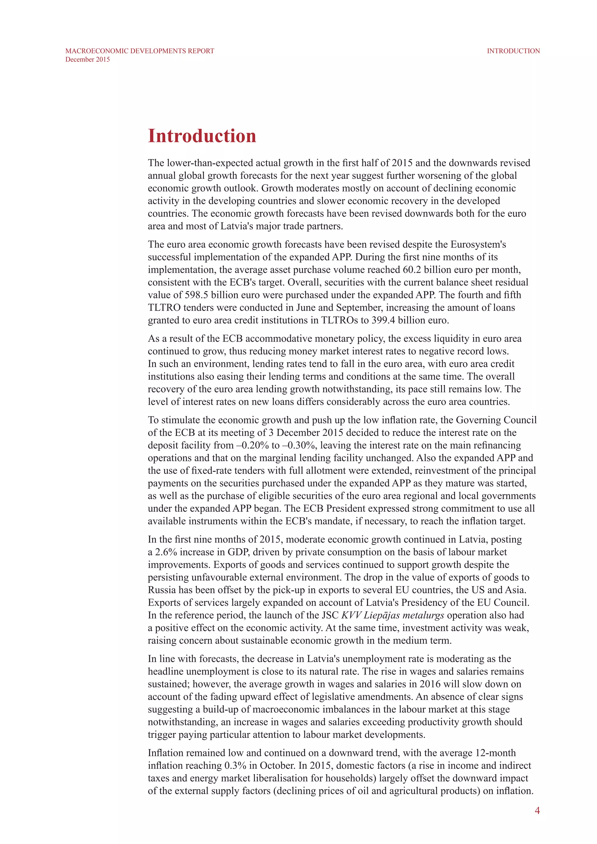 4
MACROECONOMIC DEVELOPMENTS REPORT
December 2015
Introduction
Introduction
The lower-than-expected actual growth in the first half of 2015 and the downwards revised
annual global growth forecasts for the next year suggest further worsening of the global
economic growth outlook. Growth moderates mostly on account of declining economic
activity in the developing countries and slower economic recovery in the developed
countries. The economic growth forecasts have been revised downwards both for the euro
area and most of Latvia's major trade partners.
The euro area economic growth forecasts have been revised despite the Eurosystem's
successful implementation of the expanded APP. During the first nine months of its
implementation, the average asset purchase volume reached 60.2 billion euro per month,
consistent with the ECB's target. Overall, securities with the current balance sheet residual
value of 598.5 billion euro were purchased under the expanded APP. The fourth and fifth
TLTRO tenders were conducted in June and September, increasing the amount of loans
granted to euro area credit institutions in TLTROs to 399.4 billion euro.
As a result of the ECB accommodative monetary policy, the excess liquidity in euro area
continued to grow, thus reducing money market interest rates to negative record lows.
In such an environment, lending rates tend to fall in the euro area, with euro area credit
institutions also easing their lending terms and conditions at the same time. The overall
recovery of the euro area lending growth notwithstanding, its pace still remains low. The
level of interest rates on new loans differs considerably across the euro area countries.
To stimulate the economic growth and push up the low inflation rate, the Governing Council
of the ECB at its meeting of 3 December 2015 decided to reduce the interest rate on the
deposit facility from –0.20% to –0.30%, leaving the interest rate on the main refinancing
operations and that on the marginal lending facility unchanged. Also the expanded APP and
the use of fixed-rate tenders with full allotment were extended, reinvestment of the principal
payments on the securities purchased under the expanded APP as they mature was started,
as well as the purchase of eligible securities of the euro area regional and local governments
under the expanded APP began. The ECB President expressed strong commitment to use all
available instruments within the ECB's mandate, if necessary, to reach the inflation target.
In the first nine months of 2015, moderate economic growth continued in Latvia, posting
a 2.6% increase in GDP, driven by private consumption on the basis of labour market
improvements. Exports of goods and services continued to support growth despite the
persisting unfavourable external environment. The drop in the value of exports of goods to
Russia has been offset by the pick-up in exports to several EU countries, the US and Asia.
Exports of services largely expanded on account of Latvia's Presidency of the EU Council.
In the reference period, the launch of the JSC KVV Liepājas metalurgs operation also had
a positive effect on the economic activity. At the same time, investment activity was weak,
raising concern about sustainable economic growth in the medium term.
In line with forecasts, the decrease in Latvia's unemployment rate is moderating as the
headline unemployment is close to its natural rate. The rise in wages and salaries remains
sustained; however, the average growth in wages and salaries in 2016 will slow down on
account of the fading upward effect of legislative amendments. An absence of clear signs
suggesting a build-up of macroeconomic imbalances in the labour market at this stage
notwithstanding, an increase in wages and salaries exceeding productivity growth should
trigger paying particular attention to labour market developments.
Inflation remained low and continued on a downward trend, with the average 12-month
inflation reaching 0.3% in October. In 2015, domestic factors (a rise in income and indirect
taxes and energy market liberalisation for households) largely offset the downward impact
of the external supply factors (declining prices of oil and agricultural products) on inflation.
 