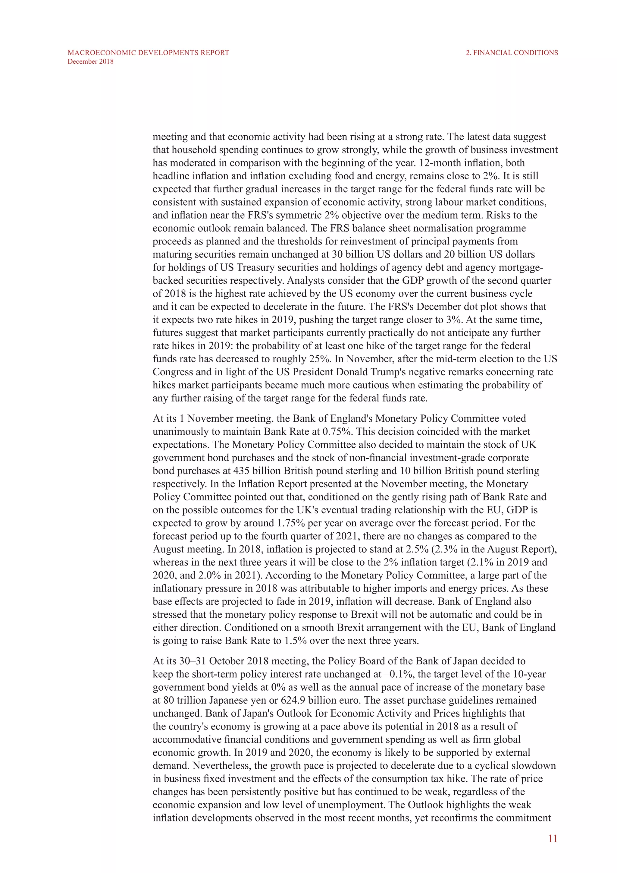 11
MACROECONOMIC DEVELOPMENTS REPORT
December 2018
meeting and that economic activity had been rising at a strong rate. The latest data suggest
that household spending continues to grow strongly, while the growth of business investment
has moderated in comparison with the beginning of the year. 12-month inflation, both
headline inflation and inflation excluding food and energy, remains close to 2%. It is still
expected that further gradual increases in the target range for the federal funds rate will be
consistent with sustained expansion of economic activity, strong labour market conditions,
and inflation near the FRS's symmetric 2% objective over the medium term. Risks to the
economic outlook remain balanced. The FRS balance sheet normalisation programme
proceeds as planned and the thresholds for reinvestment of principal payments from
maturing securities remain unchanged at 30 billion US dollars and 20 billion US dollars
for holdings of US Treasury securities and holdings of agency debt and agency mortgage-
backed securities respectively. Analysts consider that the GDP growth of the second quarter
of 2018 is the highest rate achieved by the US economy over the current business cycle
and it can be expected to decelerate in the future. The FRS's December dot plot shows that
it expects two rate hikes in 2019, pushing the target range closer to 3%. At the same time,
futures suggest that market participants currently practically do not anticipate any further
rate hikes in 2019: the probability of at least one hike of the target range for the federal
funds rate has decreased to roughly 25%. In November, after the mid-term election to the US
Congress and in light of the US President Donald Trump's negative remarks concerning rate
hikes market participants became much more cautious when estimating the probability of
any further raising of the target range for the federal funds rate.
At its 1 November meeting, the Bank of England's Monetary Policy Committee voted
unanimously to maintain Bank Rate at 0.75%. This decision coincided with the market
expectations. The Monetary Policy Committee also decided to maintain the stock of UK
government bond purchases and the stock of non-financial investment-grade corporate
bond purchases at 435 billion British pound sterling and 10 billion British pound sterling
respectively. In the Inflation Report presented at the November meeting, the Monetary
Policy Committee pointed out that, conditioned on the gently rising path of Bank Rate and
on the possible outcomes for the UK's eventual trading relationship with the EU, GDP is
expected to grow by around 1.75% per year on average over the forecast period. For the
forecast period up to the fourth quarter of 2021, there are no changes as compared to the
August meeting. In 2018, inflation is projected to stand at 2.5% (2.3% in the August Report),
whereas in the next three years it will be close to the 2% inflation target (2.1% in 2019 and
2020, and 2.0% in 2021). According to the Monetary Policy Committee, a large part of the
inflationary pressure in 2018 was attributable to higher imports and energy prices. As these
base effects are projected to fade in 2019, inflation will decrease. Bank of England also
stressed that the monetary policy response to Brexit will not be automatic and could be in
either direction. Conditioned on a smooth Brexit arrangement with the EU, Bank of England
is going to raise Bank Rate to 1.5% over the next three years.
At its 30–31 October 2018 meeting, the Policy Board of the Bank of Japan decided to
keep the short-term policy interest rate unchanged at –0.1%, the target level of the 10-year
government bond yields at 0% as well as the annual pace of increase of the monetary base
at 80 trillion Japanese yen or 624.9 billion euro. The asset purchase guidelines remained
unchanged. Bank of Japan's Outlook for Economic Activity and Prices highlights that
the country's economy is growing at a pace above its potential in 2018 as a result of
accommodative financial conditions and government spending as well as firm global
economic growth. In 2019 and 2020, the economy is likely to be supported by external
demand. Nevertheless, the growth pace is projected to decelerate due to a cyclical slowdown
in business fixed investment and the effects of the consumption tax hike. The rate of price
changes has been persistently positive but has continued to be weak, regardless of the
economic expansion and low level of unemployment. The Outlook highlights the weak
inflation developments observed in the most recent months, yet reconfirms the commitment
2. FINANCIAL CONDITIONS
 