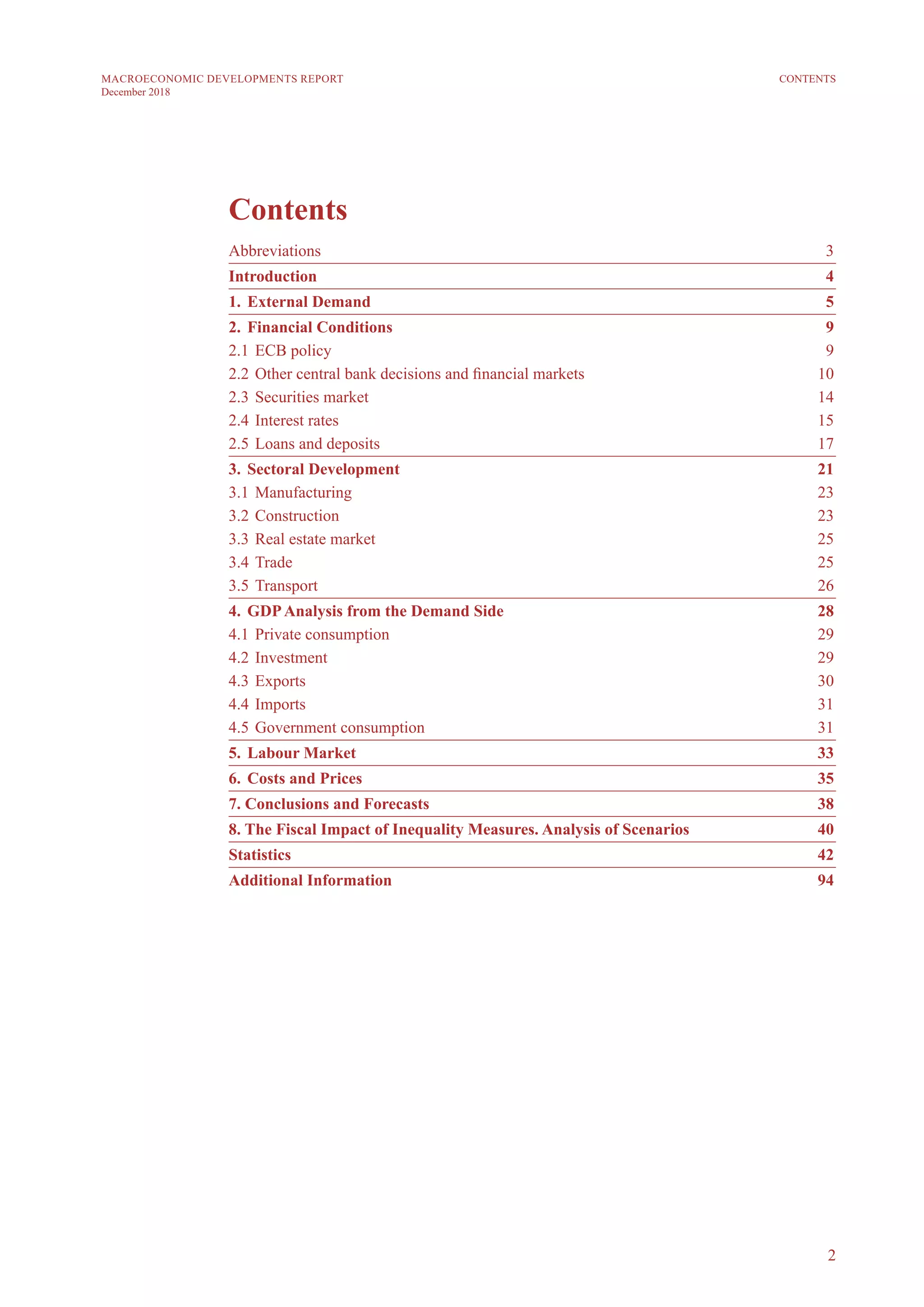 2
MACROECONOMIC DEVELOPMENTS REPORT
December 2018
CONTENTS
Contents
Abbreviations	3
Introduction	4
1. 	External Demand	 5
2. 	Financial Conditions	 9
2.1 	ECB policy	 9
2.2 	Other central bank decisions and financial markets	 10
2.3 	Securities market 	 14
2.4 	Interest rates	 15
2.5 	Loans and deposits	 17
3. 	Sectoral Development	 21
3.1 	Manufacturing	 23
3.2	Construction	 23
3.3	Real estate market	 25
3.4 	Trade	 25
3.5 	Transport	 26
4. 	GDPAnalysis from the Demand Side	 28
4.1 	Private consumption	 29
4.2	Investment	 29
4.3	Exports	 30
4.4	Imports	 31
4.5	Government consumption	 31
5. 	Labour Market	 33
6.	Costs and Prices	 35
7. Conclusions and Forecasts	 38
8. The Fiscal Impact of Inequality Measures. Analysis of Scenarios	 40
Statistics	42
Additional Information	 94
 