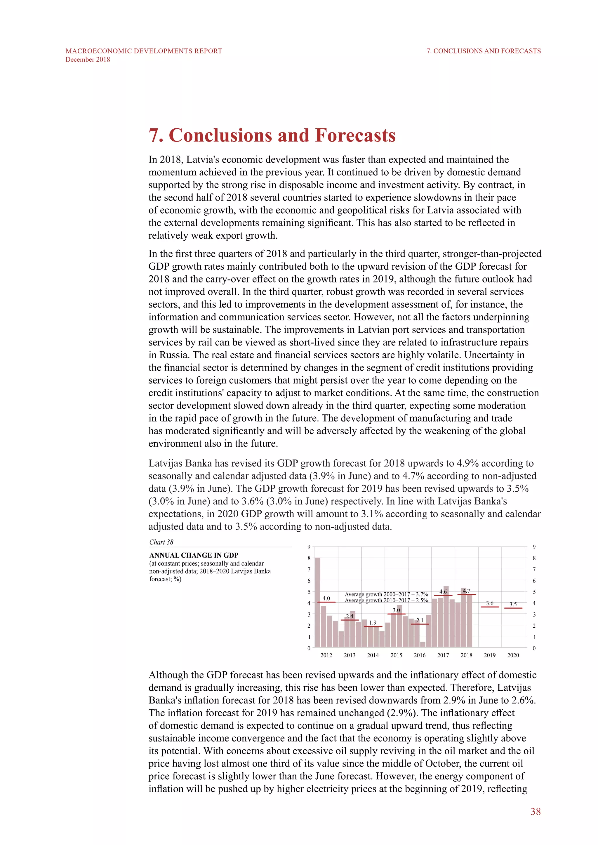 38
MACROECONOMIC DEVELOPMENTS REPORT
December 2018
7. Conclusions and Forecasts
In 2018, Latvia's economic development was faster than expected and maintained the
momentum achieved in the previous year. It continued to be driven by domestic demand
supported by the strong rise in disposable income and investment activity. By contract, in
the second half of 2018 several countries started to experience slowdowns in their pace
of economic growth, with the economic and geopolitical risks for Latvia associated with
the external developments remaining significant. This has also started to be reflected in
relatively weak export growth.
In the first three quarters of 2018 and particularly in the third quarter, stronger-than-projected
GDP growth rates mainly contributed both to the upward revision of the GDP forecast for
2018 and the carry-over effect on the growth rates in 2019, although the future outlook had
not improved overall. In the third quarter, robust growth was recorded in several services
sectors, and this led to improvements in the development assessment of, for instance, the
information and communication services sector. However, not all the factors underpinning
growth will be sustainable. The improvements in Latvian port services and transportation
services by rail can be viewed as short-lived since they are related to infrastructure repairs
in Russia. The real estate and financial services sectors are highly volatile. Uncertainty in
the financial sector is determined by changes in the segment of credit institutions providing
services to foreign customers that might persist over the year to come depending on the
credit institutions' capacity to adjust to market conditions. At the same time, the construction
sector development slowed down already in the third quarter, expecting some moderation
in the rapid pace of growth in the future. The development of manufacturing and trade
has moderated significantly and will be adversely affected by the weakening of the global
environment also in the future.
Latvijas Banka has revised its GDP growth forecast for 2018 upwards to 4.9% according to
seasonally and calendar adjusted data (3.9% in June) and to 4.7% according to non-adjusted
data (3.9% in June). The GDP growth forecast for 2019 has been revised upwards to 3.5%
(3.0% in June) and to 3.6% (3.0% in June) respectively. In line with Latvijas Banka's
expectations, in 2020 GDP growth will amount to 3.1% according to seasonally and calendar
adjusted data and to 3.5% according to non-adjusted data.
Although the GDP forecast has been revised upwards and the inflationary effect of domestic
demand is gradually increasing, this rise has been lower than expected. Therefore, Latvijas
Banka's inflation forecast for 2018 has been revised downwards from 2.9% in June to 2.6%.
The inflation forecast for 2019 has remained unchanged (2.9%). The inflationary effect
of domestic demand is expected to continue on a gradual upward trend, thus reflecting
sustainable income convergence and the fact that the economy is operating slightly above
its potential. With concerns about excessive oil supply reviving in the oil market and the oil
price having lost almost one third of its value since the middle of October, the current oil
price forecast is slightly lower than the June forecast. However, the energy component of
inflation will be pushed up by higher electricity prices at the beginning of 2019, reflecting
7. CONCLUSIONS AND FORECASTS
 