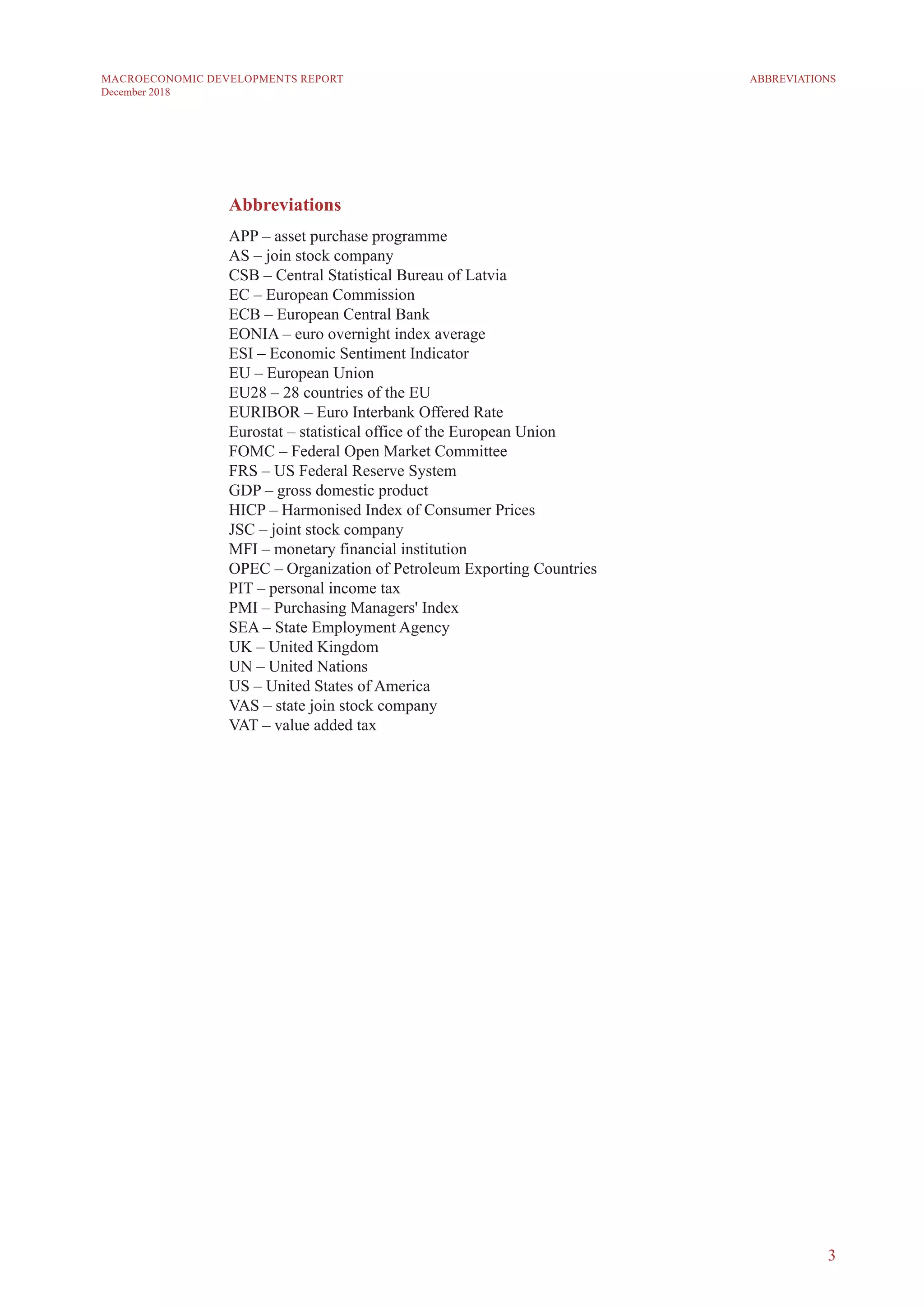 3
MACROECONOMIC DEVELOPMENTS REPORT
December 2018
Abbreviations
APP – asset purchase programme
AS – join stock company
CSB – Central Statistical Bureau of Latvia
EC – European Commission
ECB – European Central Bank
EONIA – euro overnight index average
ESI – Economic Sentiment Indicator
EU – European Union
EU28 – 28 countries of the EU
EURIBOR – Euro Interbank Offered Rate
Eurostat – statistical office of the European Union
FOMC – Federal Open Market Committee
FRS – US Federal Reserve System
GDP – gross domestic product
HICP – Harmonised Index of Consumer Prices
JSC – joint stock company
MFI – monetary financial institution
OPEC – Organization of Petroleum Exporting Countries
PIT – personal income tax
PMI – Purchasing Managers' Index
SEA – State Employment Agency
UK – United Kingdom
UN – United Nations
US – United States of America
VAS – state join stock company
VAT – value added tax
ABBREVIATIONS
 