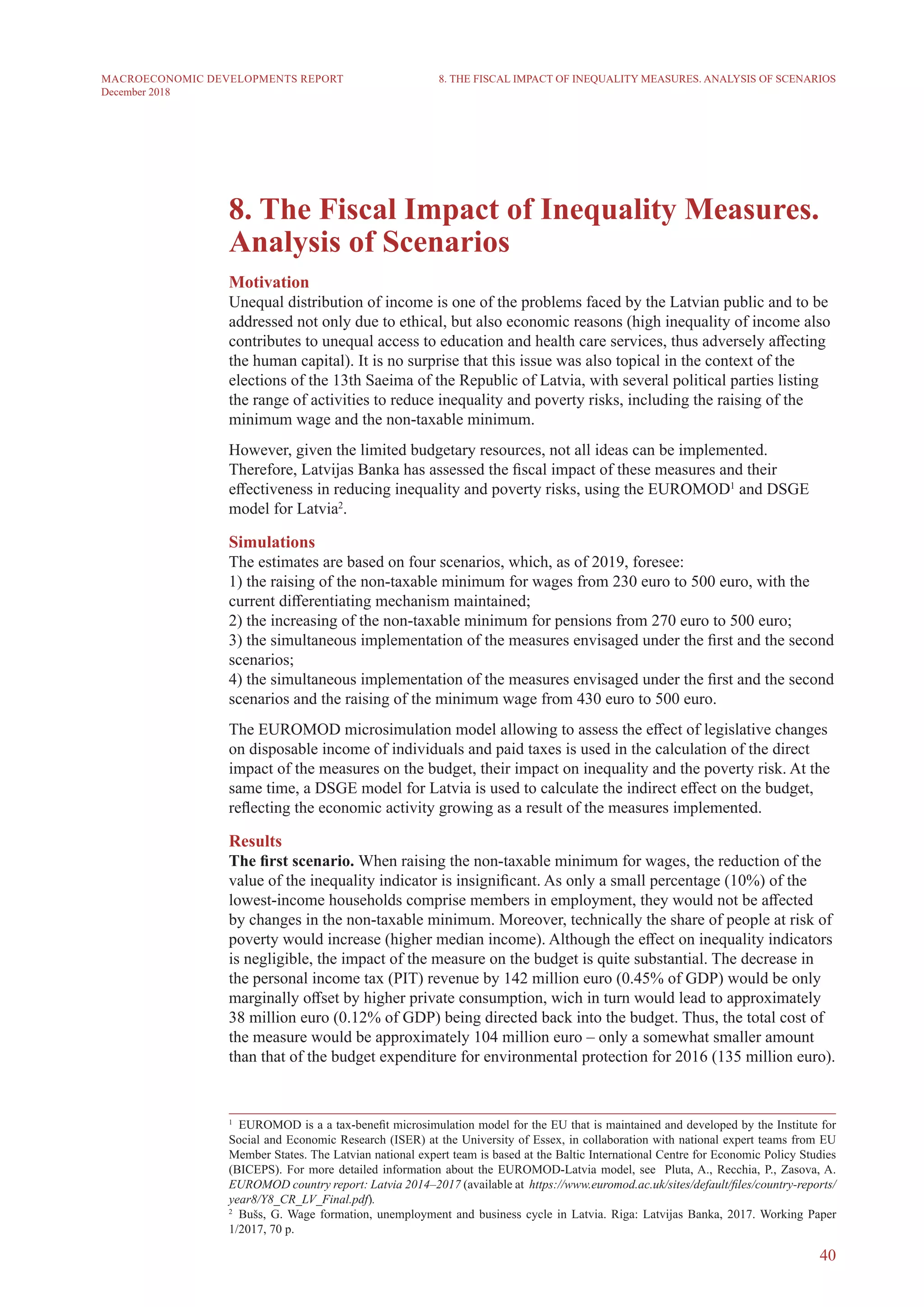 40
MACROECONOMIC DEVELOPMENTS REPORT
December 2018
8. The Fiscal Impact of Inequality Measures.
Analysis of Scenarios
Motivation
Unequal distribution of income is one of the problems faced by the Latvian public and to be
addressed not only due to ethical, but also economic reasons (high inequality of income also
contributes to unequal access to education and health care services, thus adversely affecting
the human capital). It is no surprise that this issue was also topical in the context of the
elections of the 13th Saeima of the Republic of Latvia, with several political parties listing
the range of activities to reduce inequality and poverty risks, including the raising of the
minimum wage and the non-taxable minimum.
However, given the limited budgetary resources, not all ideas can be implemented.
Therefore, Latvijas Banka has assessed the fiscal impact of these measures and their
effectiveness in reducing inequality and poverty risks, using the EUROMOD1
and DSGE
model for Latvia2
.
Simulations
The estimates are based on four scenarios, which, as of 2019, foresee:
1) the raising of the non-taxable minimum for wages from 230 euro to 500 euro, with the
current differentiating mechanism maintained;
2) the increasing of the non-taxable minimum for pensions from 270 euro to 500 euro;
3) the simultaneous implementation of the measures envisaged under the first and the second
scenarios;
4) the simultaneous implementation of the measures envisaged under the first and the second
scenarios and the raising of the minimum wage from 430 euro to 500 euro.
The EUROMOD microsimulation model allowing to assess the effect of legislative changes
on disposable income of individuals and paid taxes is used in the calculation of the direct
impact of the measures on the budget, their impact on inequality and the poverty risk. At the
same time, a DSGE model for Latvia is used to calculate the indirect effect on the budget,
reflecting the economic activity growing as a result of the measures implemented.
Results
The first scenario. When raising the non-taxable minimum for wages, the reduction of the
value of the inequality indicator is insignificant. As only a small percentage (10%) of the
lowest-income households comprise members in employment, they would not be affected
by changes in the non-taxable minimum. Moreover, technically the share of people at risk of
poverty would increase (higher median income). Although the effect on inequality indicators
is negligible, the impact of the measure on the budget is quite substantial. The decrease in
the personal income tax (PIT) revenue by 142 million euro (0.45% of GDP) would be only
marginally offset by higher private consumption, wich in turn would lead to approximately
38 million euro (0.12% of GDP) being directed back into the budget. Thus, the total cost of
the measure would be approximately 104 million euro – only a somewhat smaller amount
than that of the budget expenditure for environmental protection for 2016 (135 million euro).
1
  EUROMOD is a a tax-benefit microsimulation model for the EU that is maintained and developed by the Institute for
Social and Economic Research (ISER) at the University of Essex, in collaboration with national expert teams from EU
Member States. The Latvian national expert team is based at the Baltic International Centre for Economic Policy Studies
(BICEPS). For more detailed information about the EUROMOD-Latvia model, see Pluta, A., Recchia, P., Zasova, A.
EUROMOD country report: Latvia 2014–2017 (available at https://www.euromod.ac.uk/sites/default/files/country-reports/
year8/Y8_CR_LV_Final.pdf).
2
  Bušs, G. Wage formation, unemployment and business cycle in Latvia. Riga: Latvijas Banka, 2017. Working Paper
1/2017, 70 p.
8. THE FISCAL IMPACT OF INEQUALITY MEASURES. ANALYSIS OF SCENARIOS
 