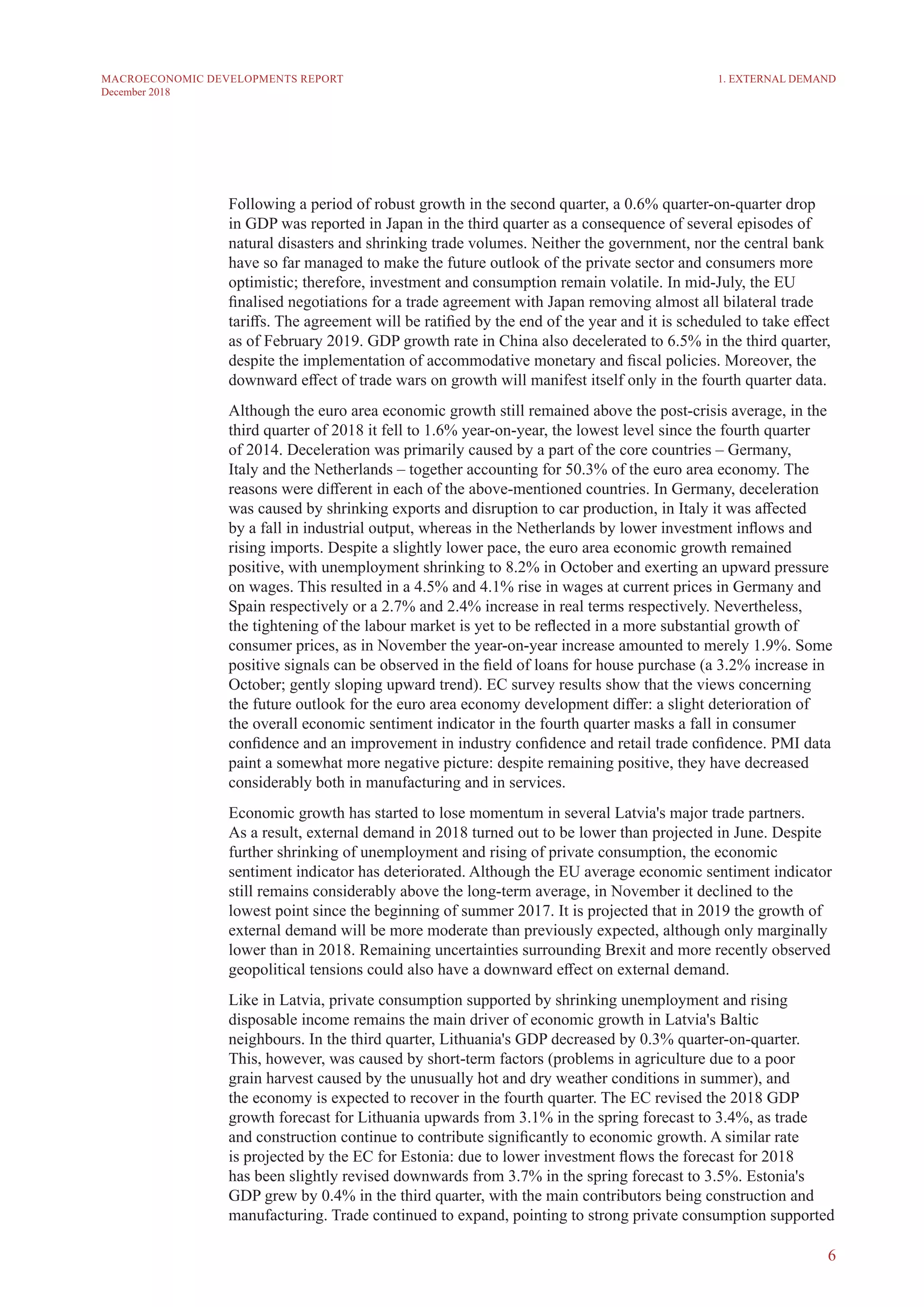6
MACROECONOMIC DEVELOPMENTS REPORT
December 2018
Following a period of robust growth in the second quarter, a 0.6% quarter-on-quarter drop
in GDP was reported in Japan in the third quarter as a consequence of several episodes of
natural disasters and shrinking trade volumes. Neither the government, nor the central bank
have so far managed to make the future outlook of the private sector and consumers more
optimistic; therefore, investment and consumption remain volatile. In mid-July, the EU
finalised negotiations for a trade agreement with Japan removing almost all bilateral trade
tariffs. The agreement will be ratified by the end of the year and it is scheduled to take effect
as of February 2019. GDP growth rate in China also decelerated to 6.5% in the third quarter,
despite the implementation of accommodative monetary and fiscal policies. Moreover, the
downward effect of trade wars on growth will manifest itself only in the fourth quarter data.
Although the euro area economic growth still remained above the post-crisis average, in the
third quarter of 2018 it fell to 1.6% year-on-year, the lowest level since the fourth quarter
of 2014. Deceleration was primarily caused by a part of the core countries – Germany,
Italy and the Netherlands – together accounting for 50.3% of the euro area economy. The
reasons were different in each of the above-mentioned countries. In Germany, deceleration
was caused by shrinking exports and disruption to car production, in Italy it was affected
by a fall in industrial output, whereas in the Netherlands by lower investment inflows and
rising imports. Despite a slightly lower pace, the euro area economic growth remained
positive, with unemployment shrinking to 8.2% in October and exerting an upward pressure
on wages. This resulted in a 4.5% and 4.1% rise in wages at current prices in Germany and
Spain respectively or a 2.7% and 2.4% increase in real terms respectively. Nevertheless,
the tightening of the labour market is yet to be reflected in a more substantial growth of
consumer prices, as in November the year-on-year increase amounted to merely 1.9%. Some
positive signals can be observed in the field of loans for house purchase (a 3.2% increase in
October; gently sloping upward trend). EC survey results show that the views concerning
the future outlook for the euro area economy development differ: a slight deterioration of
the overall economic sentiment indicator in the fourth quarter masks a fall in consumer
confidence and an improvement in industry confidence and retail trade confidence. PMI data
paint a somewhat more negative picture: despite remaining positive, they have decreased
considerably both in manufacturing and in services.
Economic growth has started to lose momentum in several Latvia's major trade partners.
As a result, external demand in 2018 turned out to be lower than projected in June. Despite
further shrinking of unemployment and rising of private consumption, the economic
sentiment indicator has deteriorated. Although the EU average economic sentiment indicator
still remains considerably above the long-term average, in November it declined to the
lowest point since the beginning of summer 2017. It is projected that in 2019 the growth of
external demand will be more moderate than previously expected, although only marginally
lower than in 2018. Remaining uncertainties surrounding Brexit and more recently observed
geopolitical tensions could also have a downward effect on external demand.
Like in Latvia, private consumption supported by shrinking unemployment and rising
disposable income remains the main driver of economic growth in Latvia's Baltic
neighbours. In the third quarter, Lithuania's GDP decreased by 0.3% quarter-on-quarter.
This, however, was caused by short-term factors (problems in agriculture due to a poor
grain harvest caused by the unusually hot and dry weather conditions in summer), and
the economy is expected to recover in the fourth quarter. The EC revised the 2018 GDP
growth forecast for Lithuania upwards from 3.1% in the spring forecast to 3.4%, as trade
and construction continue to contribute significantly to economic growth. A similar rate
is projected by the EC for Estonia: due to lower investment flows the forecast for 2018
has been slightly revised downwards from 3.7% in the spring forecast to 3.5%. Estonia's
GDP grew by 0.4% in the third quarter, with the main contributors being construction and
manufacturing. Trade continued to expand, pointing to strong private consumption supported
1. EXTERNAL DEMAND
 