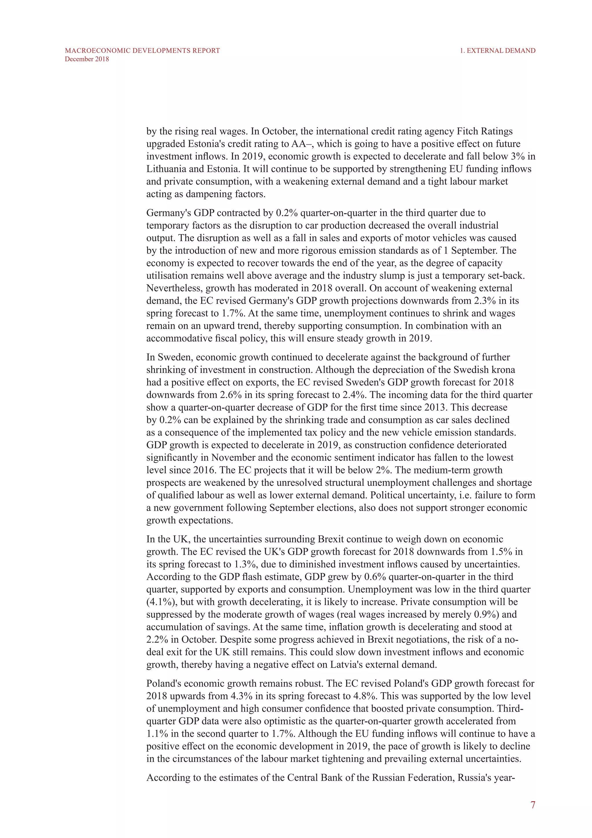 7
MACROECONOMIC DEVELOPMENTS REPORT
December 2018
by the rising real wages. In October, the international credit rating agency Fitch Ratings
upgraded Estonia's credit rating to AA–, which is going to have a positive effect on future
investment inflows. In 2019, economic growth is expected to decelerate and fall below 3% in
Lithuania and Estonia. It will continue to be supported by strengthening EU funding inflows
and private consumption, with a weakening external demand and a tight labour market
acting as dampening factors.
Germany's GDP contracted by 0.2% quarter-on-quarter in the third quarter due to
temporary factors as the disruption to car production decreased the overall industrial
output. The disruption as well as a fall in sales and exports of motor vehicles was caused
by the introduction of new and more rigorous emission standards as of 1 September. The
economy is expected to recover towards the end of the year, as the degree of capacity
utilisation remains well above average and the industry slump is just a temporary set-back.
Nevertheless, growth has moderated in 2018 overall. On account of weakening external
demand, the EC revised Germany's GDP growth projections downwards from 2.3% in its
spring forecast to 1.7%. At the same time, unemployment continues to shrink and wages
remain on an upward trend, thereby supporting consumption. In combination with an
accommodative fiscal policy, this will ensure steady growth in 2019.
In Sweden, economic growth continued to decelerate against the background of further
shrinking of investment in construction. Although the depreciation of the Swedish krona
had a positive effect on exports, the EC revised Sweden's GDP growth forecast for 2018
downwards from 2.6% in its spring forecast to 2.4%. The incoming data for the third quarter
show a quarter-on-quarter decrease of GDP for the first time since 2013. This decrease
by 0.2% can be explained by the shrinking trade and consumption as car sales declined
as a consequence of the implemented tax policy and the new vehicle emission standards.
GDP growth is expected to decelerate in 2019, as construction confidence deteriorated
significantly in November and the economic sentiment indicator has fallen to the lowest
level since 2016. The EC projects that it will be below 2%. The medium-term growth
prospects are weakened by the unresolved structural unemployment challenges and shortage
of qualified labour as well as lower external demand. Political uncertainty, i.e. failure to form
a new government following September elections, also does not support stronger economic
growth expectations.
In the UK, the uncertainties surrounding Brexit continue to weigh down on economic
growth. The EC revised the UK's GDP growth forecast for 2018 downwards from 1.5% in
its spring forecast to 1.3%, due to diminished investment inflows caused by uncertainties.
According to the GDP flash estimate, GDP grew by 0.6% quarter-on-quarter in the third
quarter, supported by exports and consumption. Unemployment was low in the third quarter
(4.1%), but with growth decelerating, it is likely to increase. Private consumption will be
suppressed by the moderate growth of wages (real wages increased by merely 0.9%) and
accumulation of savings. At the same time, inflation growth is decelerating and stood at
2.2% in October. Despite some progress achieved in Brexit negotiations, the risk of a no-
deal exit for the UK still remains. This could slow down investment inflows and economic
growth, thereby having a negative effect on Latvia's external demand.
Poland's economic growth remains robust. The EC revised Poland's GDP growth forecast for
2018 upwards from 4.3% in its spring forecast to 4.8%. This was supported by the low level
of unemployment and high consumer confidence that boosted private consumption. Third-
quarter GDP data were also optimistic as the quarter-on-quarter growth accelerated from
1.1% in the second quarter to 1.7%. Although the EU funding inflows will continue to have a
positive effect on the economic development in 2019, the pace of growth is likely to decline
in the circumstances of the labour market tightening and prevailing external uncertainties.
According to the estimates of the Central Bank of the Russian Federation, Russia's year-
1. EXTERNAL DEMAND
 
