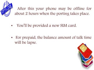 After this your phone may be offline for
about 2 hours when the porting takes place.
• You’ll be provided a new SIM card.
• For prepaid, the balance amount of talk time
will be lapse.
 