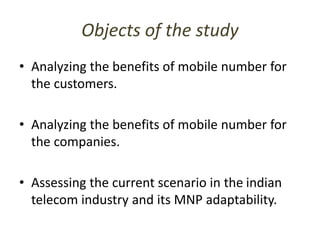 Objects of the study
• Analyzing the benefits of mobile number for
the customers.
• Analyzing the benefits of mobile number for
the companies.
• Assessing the current scenario in the indian
telecom industry and its MNP adaptability.
 