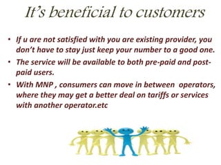 It’s beneficial to customers
• If u are not satisfied with you are existing provider, you
don’t have to stay just keep your number to a good one.
• The service will be available to both pre-paid and post-
paid users.
• With MNP , consumers can move in between operators,
where they may get a better deal on tariffs or services
with another operator.etc
 