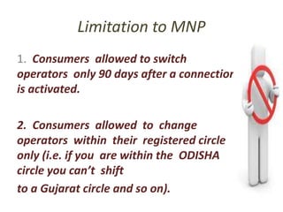 Limitation to MNP
1. Consumers allowed to switch
operators only 90 days after a connection
is activated.
2. Consumers allowed to change
operators within their registered circle
only (i.e. if you are within the ODISHA
circle you can’t shift
to a Gujarat circle and so on).
 