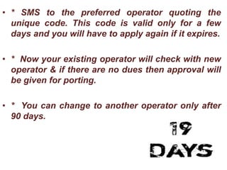 • * SMS to the preferred operator quoting the
unique code. This code is valid only for a few
days and you will have to apply again if it expires.
• * Now your existing operator will check with new
operator & if there are no dues then approval will
be given for porting.
• * You can change to another operator only after
90 days.
 
