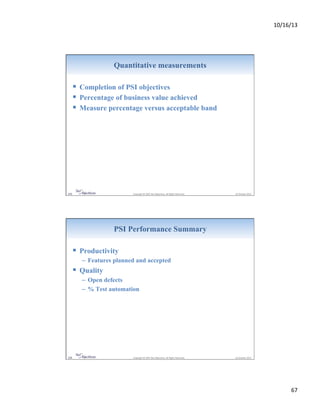 10/16/13&

Quantitative measurements

!  Completion of PSI objectives
!  Percentage of business value achieved
!  Measure percentage versus acceptable band

133&

&Copyright&©&2007&Net&Objec9ves.&All&Rights&Reserved.&&

&16&October&2013&

PSI Performance Summary

!  Productivity
–  Features planned and accepted

!  Quality
–  Open defects
–  % Test automation

134&

&Copyright&©&2007&Net&Objec9ves.&All&Rights&Reserved.&&

&16&October&2013&

67&

 