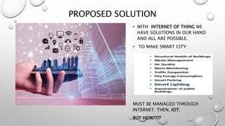 PROPOSED SOLUTION
• WITH INTERNET OF THING WE
HAVE SOLUTIONS IN OUR HAND
AND ALL ARE POSSIBLE.
• TO MAKE SMART CITY:
MUST BE MANAGED THROUGH
INTERNET. THEN, IOT.
BUT HOW????
 