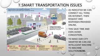 1.SMART TRANSPORTATION ISSUES
• AS INDICATED WE CAN
CONNECT ALL THING
ON INTERNET, THEN
REQUEST AND
RESPONSES PROVIDED
ONLINE,
• THIS SAVE TIME AND
EVEN AVOID
CONGESTION.
• TO MAKE OUR CITY
SMARTER WE CAN USE
INTELLIGENT MACHINE
TO MACHINE
SOLUTION(M2M).
 