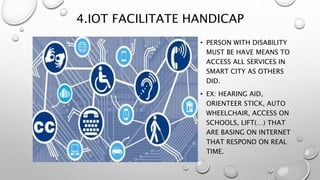 4.IOT FACILITATE HANDICAP
• PERSON WITH DISABILITY
MUST BE HAVE MEANS TO
ACCESS ALL SERVICES IN
SMART CITY AS OTHERS
DID.
• EX: HEARING AID,
ORIENTEER STICK, AUTO
WHEELCHAIR, ACCESS ON
SCHOOLS, LIFT(…) THAT
ARE BASING ON INTERNET
THAT RESPOND ON REAL
TIME.
 